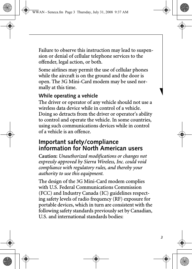 3Failure to observe this instruction may lead to suspen-sion or denial of cellular telephone services to the offender, legal action, or both.Some airlines may permit the use of cellular phones while the aircraft is on the ground and the door is open. The 3G Mini-Card modem may be used nor-mally at this time.While operating a vehicleThe driver or operator of any vehicle should not use a wireless data device while in control of a vehicle. Doing so detracts from the driver or operator&apos;s ability to control and operate the vehicle. In some countries, using such communications devices while in control of a vehicle is an offence.Important safety/compliance information for North American usersCaution: Unauthorized modifications or changes not expressly approved by Sierra Wireless, Inc. could void compliance with regulatory rules, and thereby your authority to use this equipment.The design of the 3G Mini-Card modem complies with U.S. Federal Communications Commission (FCC) and Industry Canada (IC) guidelines respect-ing safety levels of radio frequency (RF) exposure for portable devices, which in turn are consistent with the following safety standards previously set by Canadian, U.S. and international standards bodies:WWAN - Seneca.fm  Page 3  Thursday, July 31, 2008  9:37 AM