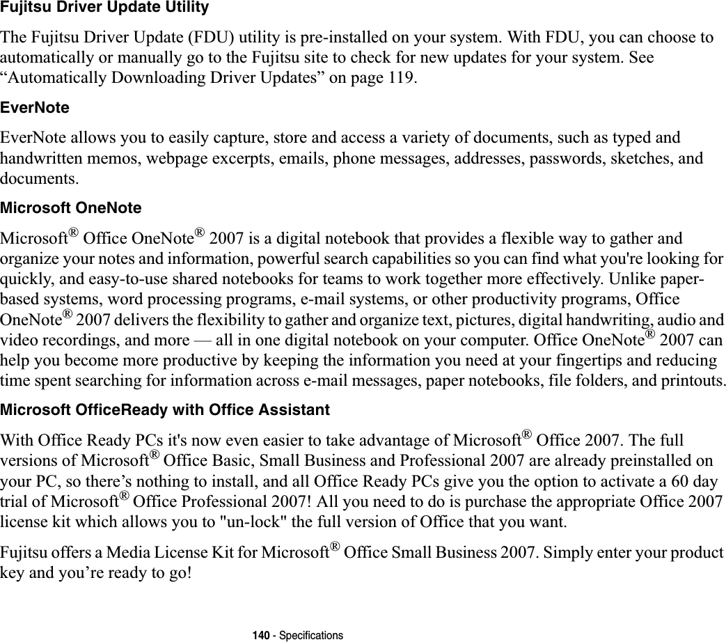 140 - SpecificationsFujitsu Driver Update UtilityThe Fujitsu Driver Update (FDU) utility is pre-installed on your system. With FDU, you can choose to automatically or manually go to the Fujitsu site to check for new updates for your system. See “Automatically Downloading Driver Updates” on page 119.EverNoteEverNote allows you to easily capture, store and access a variety of documents, such as typed and handwritten memos, webpage excerpts, emails, phone messages, addresses, passwords, sketches, and documents.Microsoft OneNoteMicrosoft® Office OneNote® 2007 is a digital notebook that provides a flexible way to gather and organize your notes and information, powerful search capabilities so you can find what you&apos;re looking for quickly, and easy-to-use shared notebooks for teams to work together more effectively. Unlike paper-based systems, word processing programs, e-mail systems, or other productivity programs, Office OneNote® 2007 delivers the flexibility to gather and organize text, pictures, digital handwriting, audio and video recordings, and more — all in one digital notebook on your computer. Office OneNote® 2007 can help you become more productive by keeping the information you need at your fingertips and reducing time spent searching for information across e-mail messages, paper notebooks, file folders, and printouts.Microsoft OfficeReady with Office AssistantWith Office Ready PCs it&apos;s now even easier to take advantage of Microsoft® Office 2007. The full versions of Microsoft®Office Basic, Small Business and Professional 2007 are already preinstalled on your PC, so there’s nothing to install, and all Office Ready PCs give you the option to activate a 60 day trial of Microsoft®Office Professional 2007! All you need to do is purchase the appropriate Office 2007 license kit which allows you to &quot;un-lock&quot; the full version of Office that you want. Fujitsu offers a Media License Kit for Microsoft® Office Small Business 2007. Simply enter your product key and you’re ready to go!