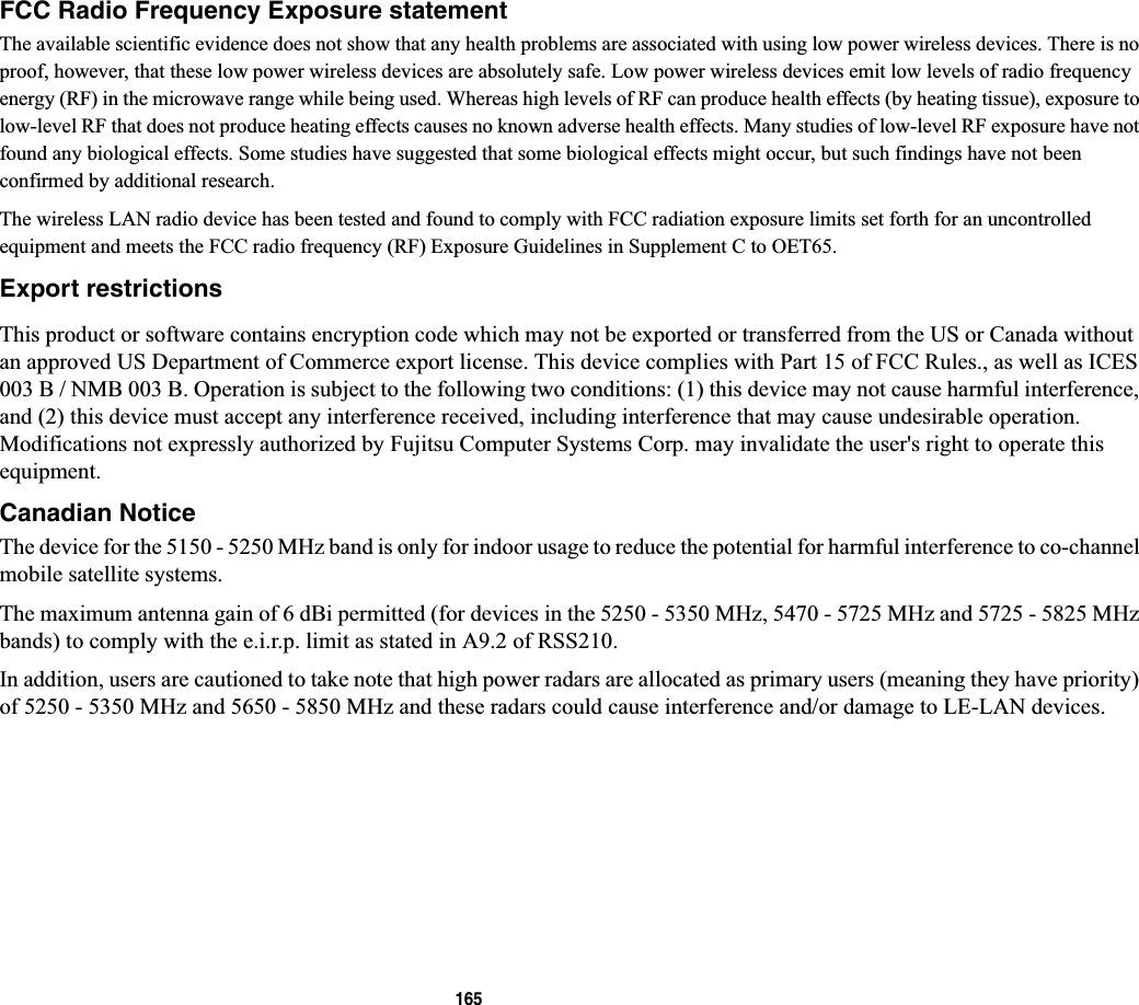 165FCC Radio Frequency Exposure statementThe available scientific evidence does not show that any health problems are associated with using low power wireless devices. There is no proof, however, that these low power wireless devices are absolutely safe. Low power wireless devices emit low levels of radio frequency energy (RF) in the microwave range while being used. Whereas high levels of RF can produce health effects (by heating tissue), exposure to low-level RF that does not produce heating effects causes no known adverse health effects. Many studies of low-level RF exposure have not found any biological effects. Some studies have suggested that some biological effects might occur, but such findings have not been confirmed by additional research. The wireless LAN radio device has been tested and found to comply with FCC radiation exposure limits set forth for an uncontrolled equipment and meets the FCC radio frequency (RF) Exposure Guidelines in Supplement C to OET65.Export restrictionsThis product or software contains encryption code which may not be exported or transferred from the US or Canada without an approved US Department of Commerce export license. This device complies with Part 15 of FCC Rules., as well as ICES 003 B / NMB 003 B. Operation is subject to the following two conditions: (1) this device may not cause harmful interference, and (2) this device must accept any interference received, including interference that may cause undesirable operation. Modifications not expressly authorized by Fujitsu Computer Systems Corp. may invalidate the user&apos;s right to operate this equipment.Canadian NoticeThe device for the 5150 - 5250 MHz band is only for indoor usage to reduce the potential for harmful interference to co-channelmobile satellite systems.The maximum antenna gain of 6 dBi permitted (for devices in the 5250 - 5350 MHz, 5470 - 5725 MHz and 5725 - 5825 MHz bands) to comply with the e.i.r.p. limit as stated in A9.2 of RSS210.In addition, users are cautioned to take note that high power radars are allocated as primary users (meaning they have priority)of 5250 - 5350 MHz and 5650 - 5850 MHz and these radars could cause interference and/or damage to LE-LAN devices.