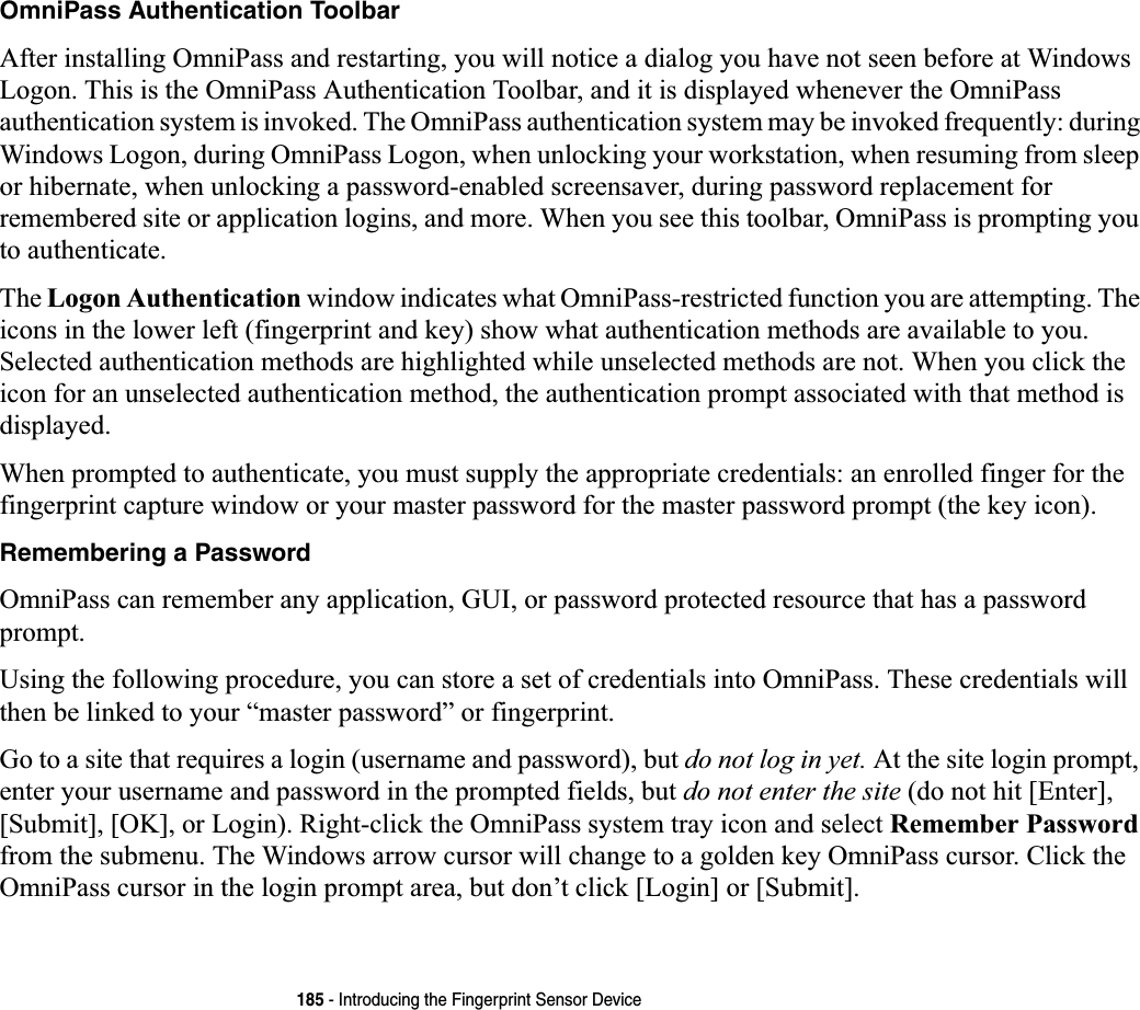 185 - Introducing the Fingerprint Sensor DeviceOmniPass Authentication ToolbarAfter installing OmniPass and restarting, you will notice a dialog you have not seen before at Windows Logon. This is the OmniPass Authentication Toolbar, and it is displayed whenever the OmniPass authentication system is invoked. The OmniPass authentication system may be invoked frequently: during Windows Logon, during OmniPass Logon, when unlocking your workstation, when resuming from sleep or hibernate, when unlocking a password-enabled screensaver, during password replacement for remembered site or application logins, and more. When you see this toolbar, OmniPass is prompting you to authenticate.The Logon Authentication window indicates what OmniPass-restricted function you are attempting. The icons in the lower left (fingerprint and key) show what authentication methods are available to you. Selected authentication methods are highlighted while unselected methods are not. When you click the icon for an unselected authentication method, the authentication prompt associated with that method is displayed.When prompted to authenticate, you must supply the appropriate credentials: an enrolled finger for the fingerprint capture window or your master password for the master password prompt (the key icon).Remembering a PasswordOmniPass can remember any application, GUI, or password protected resource that has a password prompt.Using the following procedure, you can store a set of credentials into OmniPass. These credentials will then be linked to your “master password” or fingerprint.Go to a site that requires a login (username and password), but do not log in yet. At the site login prompt, enter your username and password in the prompted fields, but do not enter the site (do not hit [Enter], [Submit], [OK], or Login). Right-click the OmniPass system tray icon and select Remember Passwordfrom the submenu. The Windows arrow cursor will change to a golden key OmniPass cursor. Click the OmniPass cursor in the login prompt area, but don’t click [Login] or [Submit].
