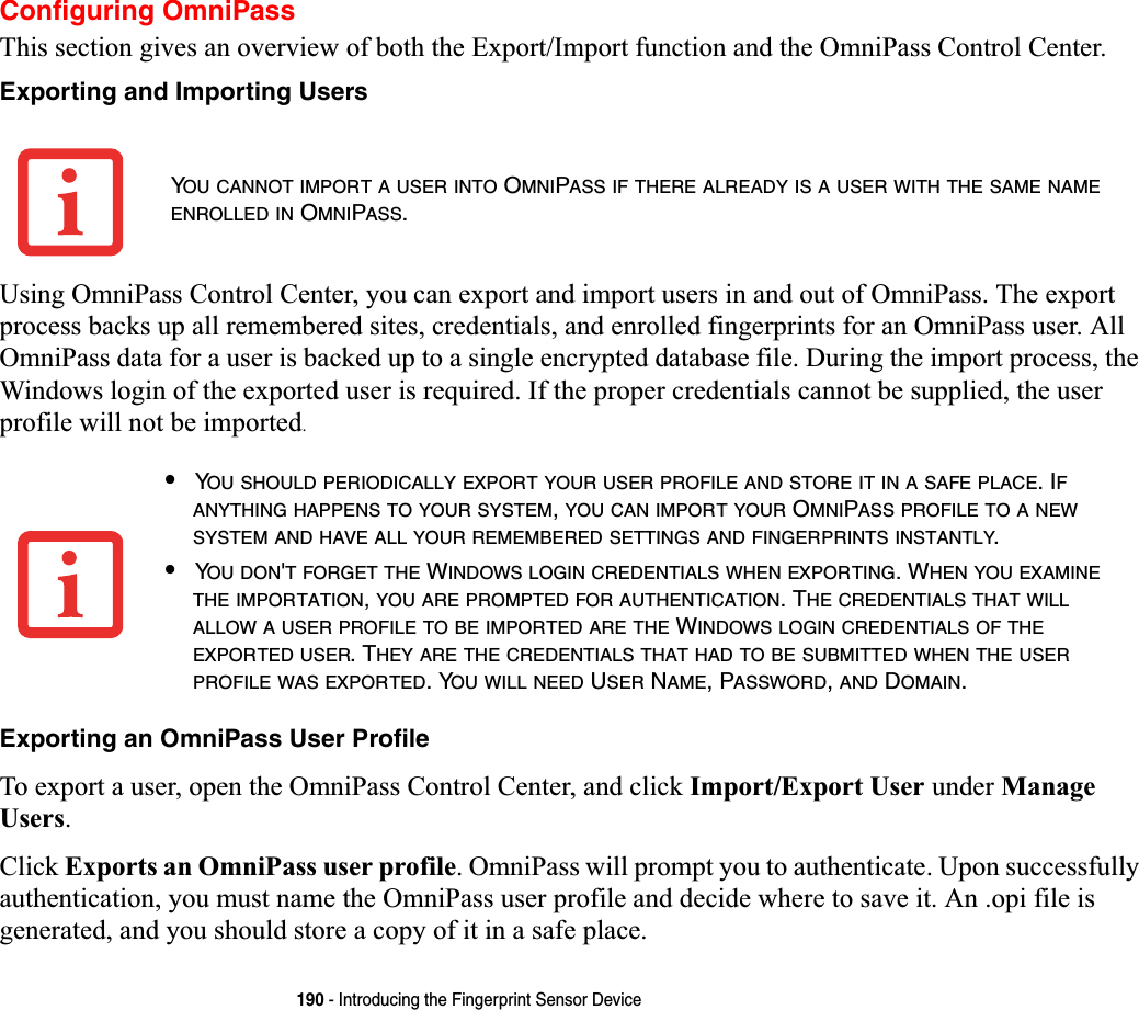 190 - Introducing the Fingerprint Sensor DeviceConfiguring OmniPassThis section gives an overview of both the Export/Import function and the OmniPass Control Center. Exporting and Importing UsersUsing OmniPass Control Center, you can export and import users in and out of OmniPass. The export process backs up all remembered sites, credentials, and enrolled fingerprints for an OmniPass user. All OmniPass data for a user is backed up to a single encrypted database file. During the import process, the Windows login of the exported user is required. If the proper credentials cannot be supplied, the user profile will not be imported.Exporting an OmniPass User ProfileTo export a user, open the OmniPass Control Center, and click Import/Export User under Manage Users.Click Exports an OmniPass user profile. OmniPass will prompt you to authenticate. Upon successfully authentication, you must name the OmniPass user profile and decide where to save it. An .opi file is generated, and you should store a copy of it in a safe place.YOU CANNOT IMPORT A USER INTO OMNIPASS IF THERE ALREADY IS A USER WITH THE SAME NAMEENROLLED IN OMNIPASS.•YOU SHOULD PERIODICALLY EXPORT YOUR USER PROFILE AND STORE IT IN A SAFE PLACE. IFANYTHING HAPPENS TO YOUR SYSTEM,YOU CAN IMPORT YOUR OMNIPASS PROFILE TO A NEWSYSTEM AND HAVE ALL YOUR REMEMBERED SETTINGS AND FINGERPRINTS INSTANTLY.•YOU DON&apos;T FORGET THE WINDOWS LOGIN CREDENTIALS WHEN EXPORTING. WHEN YOU EXAMINETHE IMPORTATION,YOU ARE PROMPTED FOR AUTHENTICATION. THE CREDENTIALS THAT WILLALLOW A USER PROFILE TO BE IMPORTED ARE THE WINDOWS LOGIN CREDENTIALS OF THEEXPORTED USER. THEY ARE THE CREDENTIALS THAT HAD TO BE SUBMITTED WHEN THE USERPROFILE WAS EXPORTED. YOU WILL NEED USER NAME, PASSWORD,AND DOMAIN.