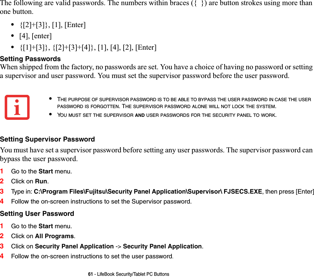 61 - LifeBook Security/Tablet PC ButtonsThe following are valid passwords. The numbers within braces ({  }) are button strokes using more than one button. •{[2]+[3]}, [1], [Enter]•[4], [enter]•{[1]+[3]}, {[2]+[3]+[4]}, [1], [4], [2], [Enter]Setting PasswordsWhen shipped from the factory, no passwords are set. You have a choice of having no password or setting a supervisor and user password. You must set the supervisor password before the user password.Setting Supervisor PasswordYou must have set a supervisor password before setting any user passwords. The supervisor password can bypass the user password.1Go to the Start menu.2Click on Run.3Type  i n: C:\Program Files\Fujitsu\Security Panel Application\Supervisor\ FJSECS.EXE, then press [Enter]4Follow the on-screen instructions to set the Supervisor password.Setting User Password1Go to the Start menu.2Click on All Programs.3Click on Security Panel Application -&gt; Security Panel Application.4Follow the on-screen instructions to set the user password.•THE PURPOSE OF SUPERVISOR PASSWORD IS TO BE ABLE TO BYPASS THE USER PASSWORD IN CASE THE USERPASSWORD IS FORGOTTEN. THE SUPERVISOR PASSWORD ALONE WILL NOT LOCK THE SYSTEM.•YOU MUST SET THE SUPERVISOR AND USER PASSWORDS FOR THE SECURITY PANEL TO WORK.