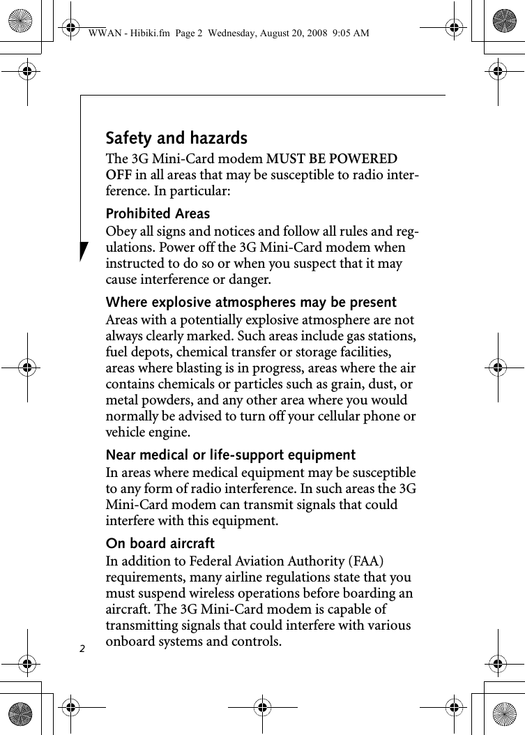 2Safety and hazardsThe 3G Mini-Card modem MUST BE POWERED OFF in all areas that may be susceptible to radio inter-ference. In particular:Prohibited AreasObey all signs and notices and follow all rules and reg-ulations. Power off the 3G Mini-Card modem when instructed to do so or when you suspect that it may cause interference or danger.Where explosive atmospheres may be present Areas with a potentially explosive atmosphere are not always clearly marked. Such areas include gas stations, fuel depots, chemical transfer or storage facilities, areas where blasting is in progress, areas where the air contains chemicals or particles such as grain, dust, or metal powders, and any other area where you would normally be advised to turn off your cellular phone or vehicle engine. Near medical or life-support equipmentIn areas where medical equipment may be susceptible to any form of radio interference. In such areas the 3G Mini-Card modem can transmit signals that could interfere with this equipment.On board aircraftIn addition to Federal Aviation Authority (FAA) requirements, many airline regulations state that you must suspend wireless operations before boarding an aircraft. The 3G Mini-Card modem is capable of transmitting signals that could interfere with various onboard systems and controls.WWAN - Hibiki.fm  Page 2  Wednesday, August 20, 2008  9:05 AM