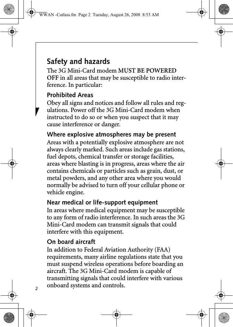 2Safety and hazardsThe 3G Mini-Card modem MUST BE POWERED OFF in all areas that may be susceptible to radio inter-ference. In particular:Prohibited AreasObey all signs and notices and follow all rules and reg-ulations. Power off the 3G Mini-Card modem when instructed to do so or when you suspect that it may cause interference or danger.Where explosive atmospheres may be present Areas with a potentially explosive atmosphere are not always clearly marked. Such areas include gas stations, fuel depots, chemical transfer or storage facilities, areas where blasting is in progress, areas where the air contains chemicals or particles such as grain, dust, or metal powders, and any other area where you would normally be advised to turn off your cellular phone or vehicle engine. Near medical or life-support equipmentIn areas where medical equipment may be susceptible to any form of radio interference. In such areas the 3G Mini-Card modem can transmit signals that could interfere with this equipment.On board aircraftIn addition to Federal Aviation Authority (FAA) requirements, many airline regulations state that you must suspend wireless operations before boarding an aircraft. The 3G Mini-Card modem is capable of transmitting signals that could interfere with various onboard systems and controls.WWAN -Cutlass.fm  Page 2  Tuesday, August 26, 2008  8:53 AM