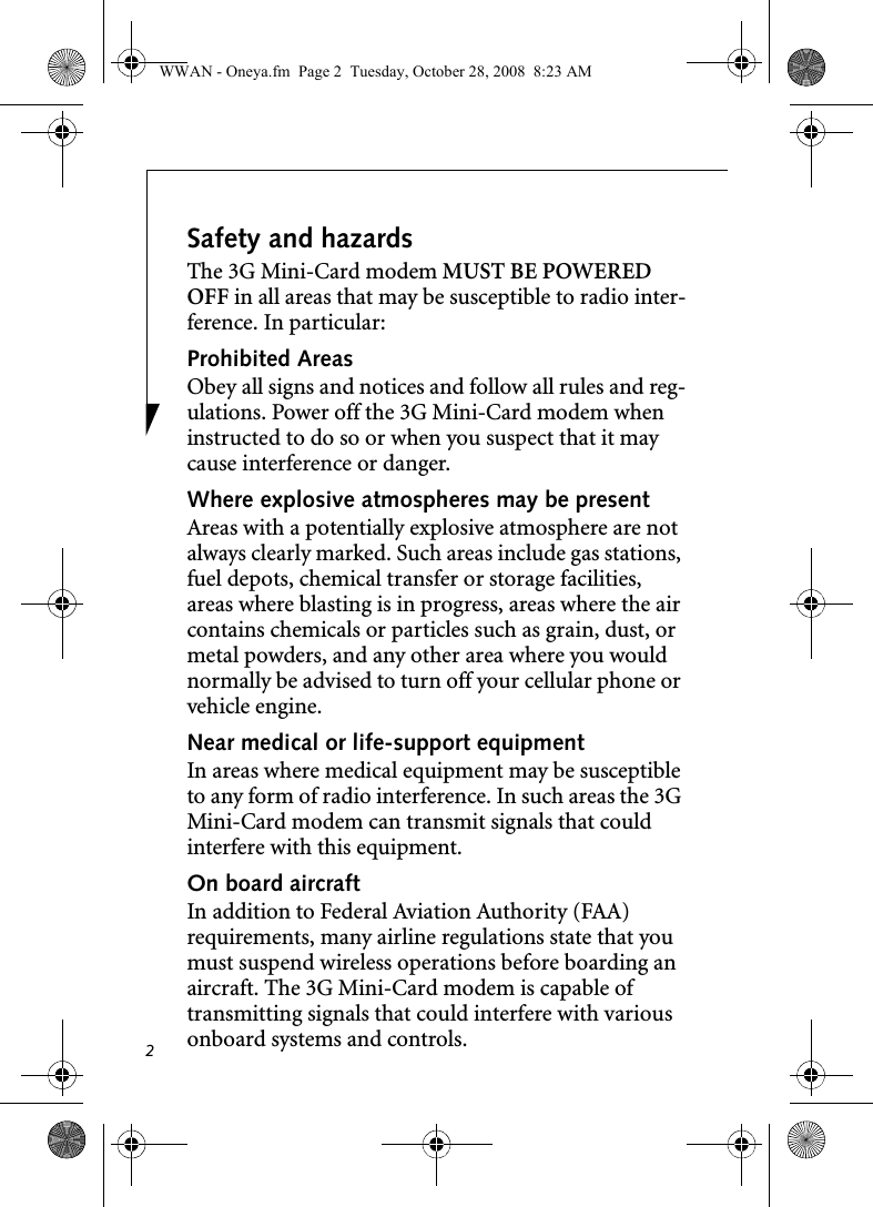 2Safety and hazardsThe 3G Mini-Card modem MUST BE POWERED OFF in all areas that may be susceptible to radio inter-ference. In particular:Prohibited AreasObey all signs and notices and follow all rules and reg-ulations. Power off the 3G Mini-Card modem when instructed to do so or when you suspect that it may cause interference or danger.Where explosive atmospheres may be present Areas with a potentially explosive atmosphere are not always clearly marked. Such areas include gas stations, fuel depots, chemical transfer or storage facilities, areas where blasting is in progress, areas where the air contains chemicals or particles such as grain, dust, or metal powders, and any other area where you would normally be advised to turn off your cellular phone or vehicle engine. Near medical or life-support equipmentIn areas where medical equipment may be susceptible to any form of radio interference. In such areas the 3G Mini-Card modem can transmit signals that could interfere with this equipment.On board aircraftIn addition to Federal Aviation Authority (FAA) requirements, many airline regulations state that you must suspend wireless operations before boarding an aircraft. The 3G Mini-Card modem is capable of transmitting signals that could interfere with various onboard systems and controls.WWAN - Oneya.fm  Page 2  Tuesday, October 28, 2008  8:23 AM