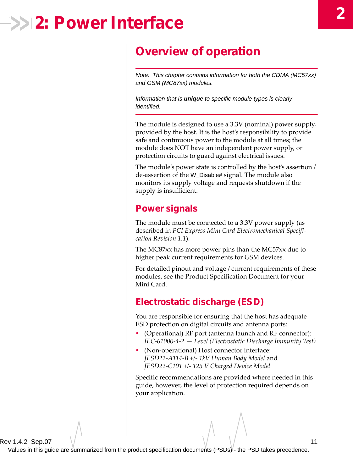 2Rev 1.4.2  Sep.07 11Values in this guide are summarized from the product specification documents (PSDs) - the PSD takes precedence.2: Power InterfaceOverview of operationNote: This chapter contains information for both the CDMA (MC57xx) and GSM (MC87xx) modules.Information that is unique to specific module types is clearly identified.Themoduleisdesignedtousea3.3V(nominal)powersupply,providedbythehost.Itisthehost’sresponsibilitytoprovidesafeandcontinuouspowertothemoduleatalltimes;themoduledoesNOThaveanindependentpowersupply,orprotectioncircuitstoguardagainstelectricalissues.Themodule’spowerstateiscontrolledbythehost’sassertion/de‐assertionoftheW_Disable#signal.Themodulealsomonitorsitssupplyvoltageandrequestsshutdownifthesupplyisinsufficient.Power signalsThemodulemustbeconnectedtoa3.3Vpowersupply(asdescribedinPCIExpressMiniCardElectromechanicalSpecifi‐cationRevision1.1).TheMC87xxhasmorepowerpinsthantheMC57xxduetohigherpeakcurrentrequirementsforGSMdevices.Fordetailedpinoutandvoltage/currentrequirementsofthesemodules,seetheProductSpecificationDocumentforyourMiniCard.Electrostatic discharge (ESD)YouareresponsibleforensuringthatthehosthasadequateESDprotectionondigitalcircuitsandantennaports:•(Operational)RFport(antennalaunchandRFconnector):IEC‐61000‐4‐2—Level(ElectrostaticDischargeImmunityTest)•(Non‐operational)Hostconnectorinterface:JESD22‐A114‐B+/‐1kVHumanBodyModelandJESD22‐C101 +/‐125 VChargedDeviceModelSpecificrecommendationsareprovidedwhereneededinthisguide,however,thelevelofprotectionrequireddependsonyourapplication.