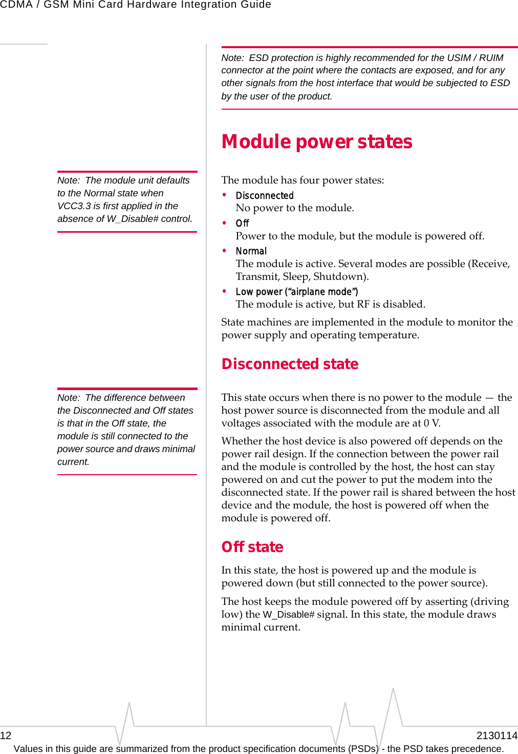 CDMA / GSM Mini Card Hardware Integration Guide12 2130114Values in this guide are summarized from the product specification documents (PSDs) - the PSD takes precedence.Note: ESD protection is highly recommended for the USIM / RUIM connector at the point where the contacts are exposed, and for any other signals from the host interface that would be subjected to ESD by the user of the product.Module power statesNote: The module unit defaults to the Normal state when VCC3.3 is first applied in the absence of W_Disable# control.Themodulehasfourpowerstates:•DisconnectedNopowertothemodule.•OffPowertothemodule,butthemoduleispoweredoff.•NormalThemoduleisactive.Severalmodesarepossible(Receive,Transmit,Sleep,Shutdown).•Low power (“airplane mode”)Themoduleisactive,butRFisdisabled.Statemachinesareimplementedinthemoduletomonitorthepowersupplyandoperatingtemperature.Disconnected stateNote: The difference between the Disconnected and Off states is that in the Off state, the module is still connected to the power source and draws minimal current.Thisstateoccurswhenthereisnopowertothemodule—thehostpowersourceisdisconnectedfromthemoduleandallvoltagesassociatedwiththemoduleareat0V.Whetherthehostdeviceisalsopoweredoffdependsonthepowerraildesign.Iftheconnectionbetweenthepowerrailandthemoduleiscontrolledbythehost,thehostcanstaypoweredonandcutthepowertoputthemodemintothedisconnectedstate.Ifthepowerrailissharedbetweenthehostdeviceandthemodule,thehostispoweredoffwhenthemoduleispoweredoff.Off stateInthisstate,thehostispoweredupandthemoduleispowereddown(butstillconnectedtothepowersource).Thehostkeepsthemodulepoweredoffbyasserting(drivinglow)theW_Disable#signal.Inthisstate,themoduledrawsminimalcurrent.