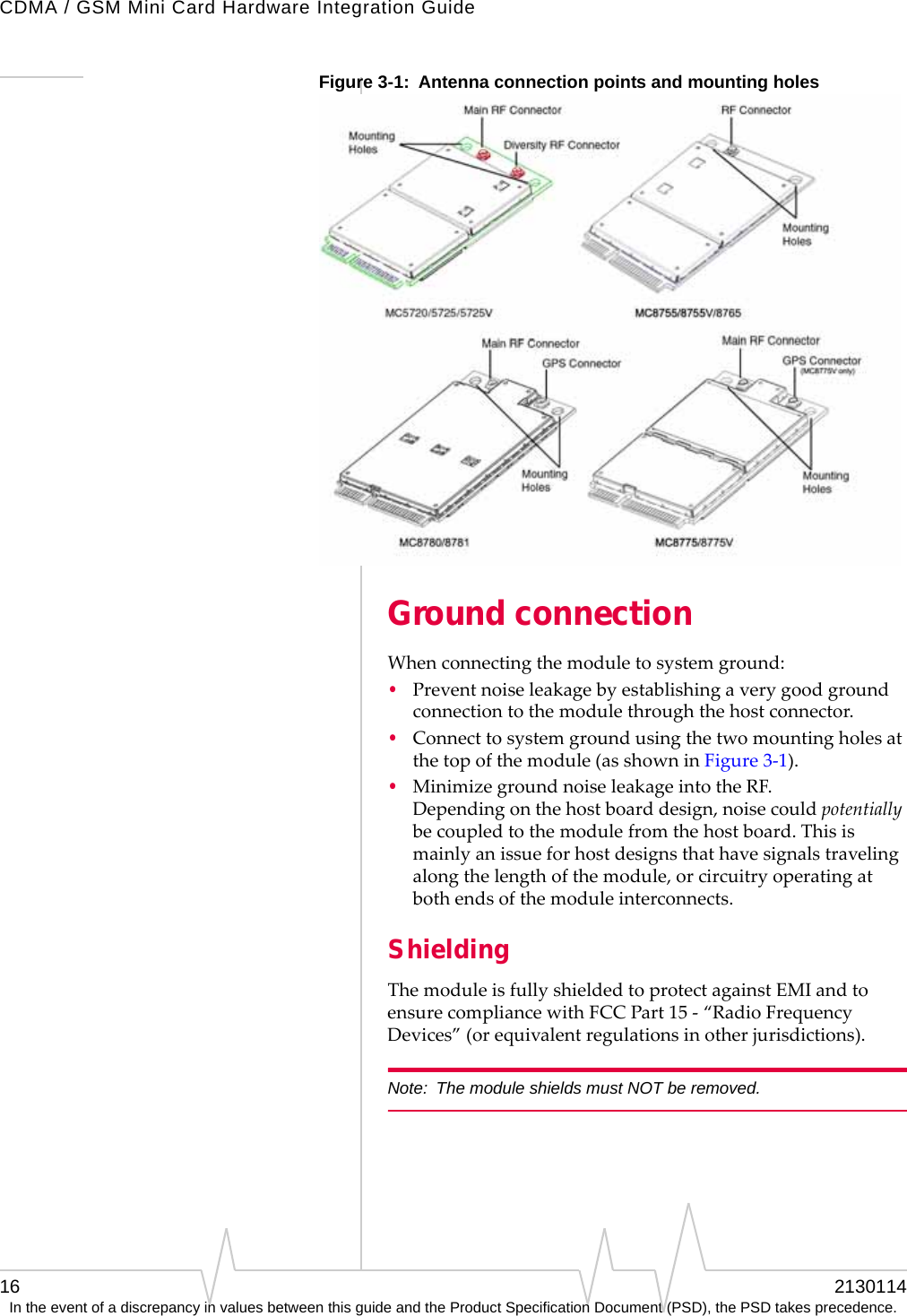 CDMA / GSM Mini Card Hardware Integration Guide16 2130114In the event of a discrepancy in values between this guide and the Product Specification Document (PSD), the PSD takes precedence.Figure 3-1: Antenna connection points and mounting holesGround connectionWhenconnectingthemoduletosystemground:•Preventnoiseleakagebyestablishingaverygoodgroundconnectiontothemodulethroughthehostconnector.•Connecttosystemgroundusingthetwomountingholesatthetopofthemodule(asshowninFigure 3‐1).•MinimizegroundnoiseleakageintotheRF.Dependingonthehostboarddesign,noisecouldpotentiallybecoupledtothemodulefromthehostboard.Thisismainlyanissueforhostdesignsthathavesignalstravelingalongthelengthofthemodule,orcircuitryoperatingatbothendsofthemoduleinterconnects.ShieldingThemoduleisfullyshieldedtoprotectagainstEMIandtoensurecompliancewithFCCPart15‐“RadioFrequencyDevices”(orequivalentregulationsinotherjurisdictions).Note: The module shields must NOT be removed.