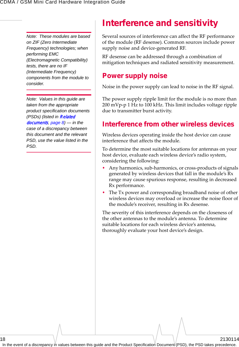 CDMA / GSM Mini Card Hardware Integration Guide18 2130114In the event of a discrepancy in values between this guide and the Product Specification Document (PSD), the PSD takes precedence.Interference and sensitivityNote: These modules are based on ZIF (Zero Intermediate Frequency) technologies; when performing EMC (Electromagnetic Compatibility) tests, there are no IF (Intermediate Frequency) components from the module to consider.SeveralsourcesofinterferencecanaffecttheRFperformanceofthemodule(RF desense).Commonsourcesincludepowersupplynoiseanddevice‐generatedRF.RF desensecanbeaddressedthroughacombinationofmitigationtechniquesandradiatedsensitivitymeasurement.Power supply noiseNoiseinthepowersupplycanleadtonoiseintheRFsignal.Note: Values in this guide are taken from the appropriate product specification documents (PSDs) (listed in Related documents, page 8) — in the case of a discrepancy between this document and the relevant PSD, use the value listed in the PSD.Thepowersupplyripplelimitforthemoduleisnomorethan200 mVp‐p1Hzto100 kHz.Thislimitincludesvoltagerippleduetotransmitterburstactivity.Interference from other wireless devicesWirelessdevicesoperatinginsidethehostdevicecancauseinterferencethataffectsthemodule.Todeterminethemostsuitablelocationsforantennasonyourhostdevice,evaluateeachwirelessdevice’sradiosystem,consideringthefollowing:•Anyharmonics,sub‐harmonics,orcross‐productsofsignalsgeneratedbywirelessdevicesthatfallinthemodule’sRxrangemaycausespuriousresponse,resultingindecreasedRxperformance.•TheTxpowerandcorrespondingbroadbandnoiseofotherwirelessdevicesmayoverloadorincreasethenoisefloorofthemodule’sreceiver,resultinginRxdesense.Theseverityofthisinterferencedependsontheclosenessoftheotherantennastothemodule’santenna.Todeterminesuitablelocationsforeachwirelessdevice’santenna,thoroughlyevaluateyourhostdevice’sdesign.