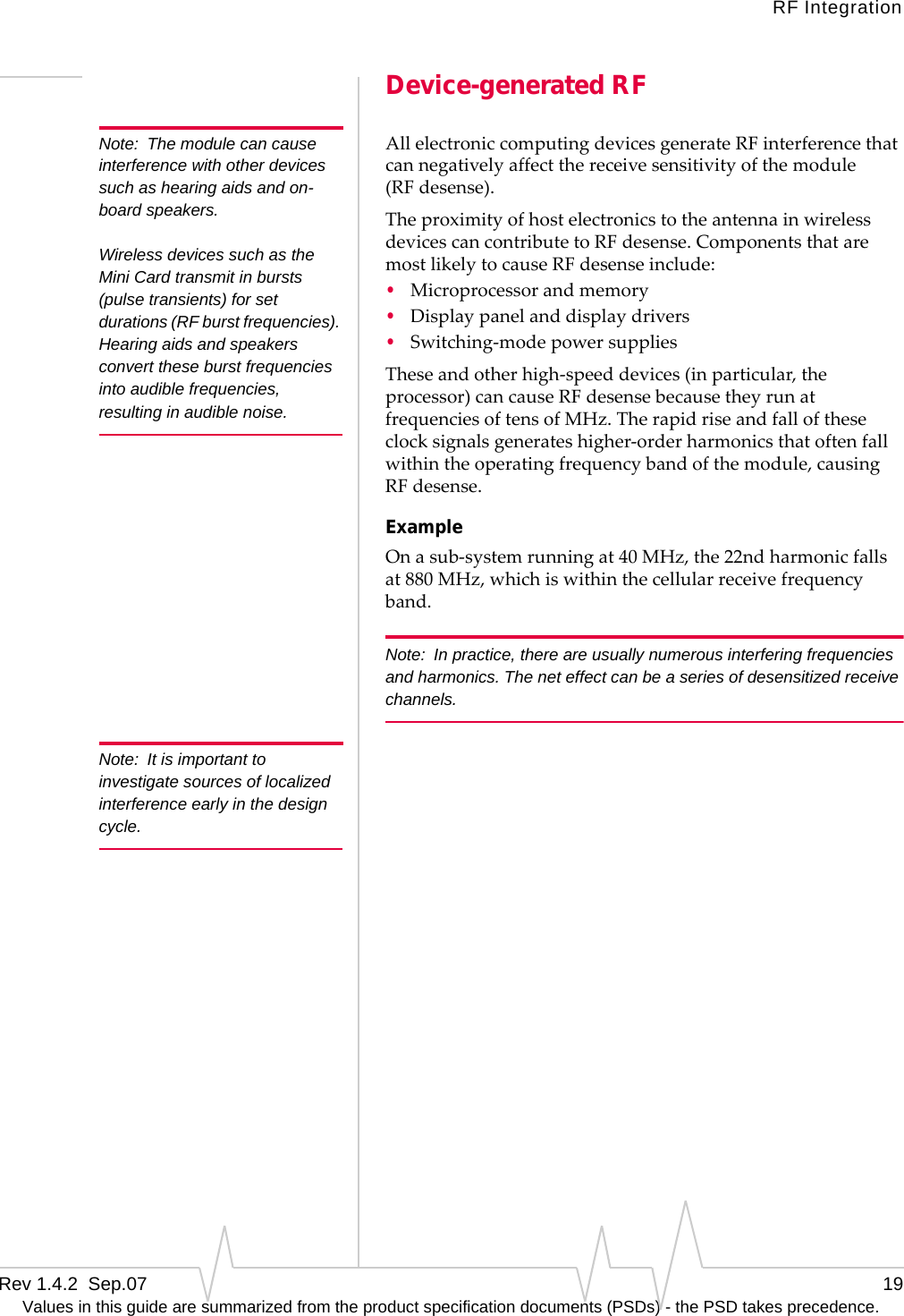 RF IntegrationRev 1.4.2  Sep.07    19Values in this guide are summarized from the product specification documents (PSDs) - the PSD takes precedence.Device-generated RFNote: The module can cause interference with other devices such as hearing aids and on-board speakers.Wireless devices such as the Mini Card transmit in bursts (pulse transients) for set durations (RF burst frequencies). Hearing aids and speakers convert these burst frequencies into audible frequencies, resulting in audible noise. AllelectroniccomputingdevicesgenerateRFinterferencethatcannegativelyaffectthereceivesensitivityofthemodule(RF desense).TheproximityofhostelectronicstotheantennainwirelessdevicescancontributetoRF desense.ComponentsthataremostlikelytocauseRF desenseinclude:•Microprocessorandmemory•Displaypanelanddisplaydrivers•Switching‐modepowersuppliesTheseandotherhigh‐speeddevices(inparticular,theprocessor)cancauseRF desensebecausetheyrunatfrequenciesoftensofMHz.Therapidriseandfalloftheseclocksignalsgenerateshigher‐orderharmonicsthatoftenfallwithintheoperatingfrequencybandofthemodule,causingRF desense.ExampleOnasub‐systemrunningat40MHz,the22ndharmonicfallsat880MHz,whichiswithinthecellularreceivefrequencyband.Note: In practice, there are usually numerous interfering frequencies and harmonics. The net effect can be a series of desensitized receive channels.Note: It is important to investigate sources of localized interference early in the design cycle.