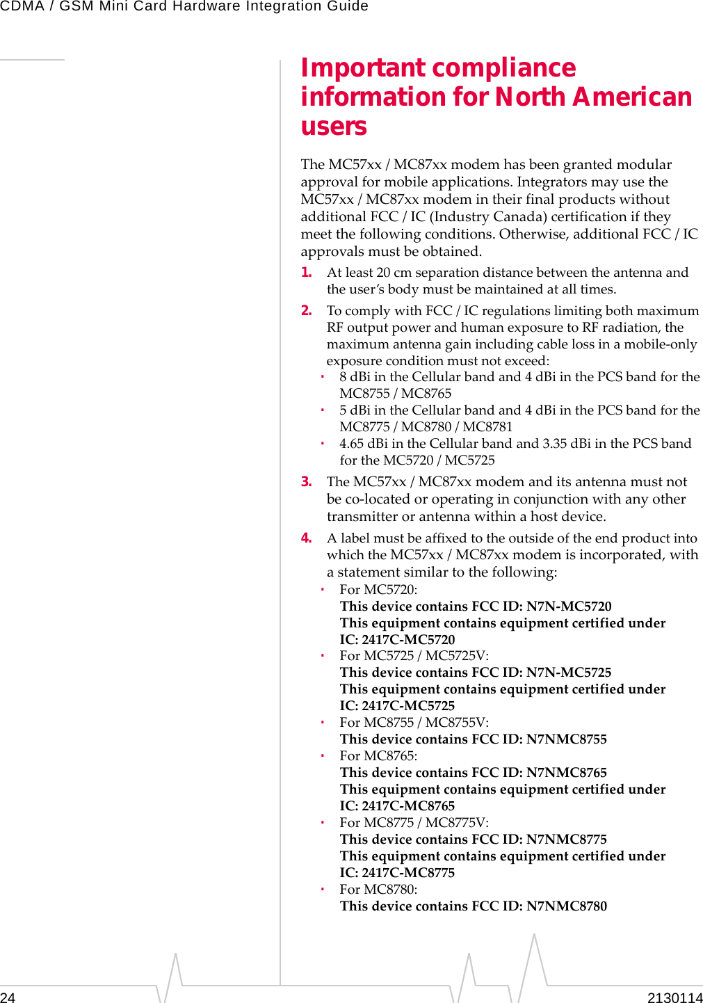 CDMA / GSM Mini Card Hardware Integration Guide24 2130114Important compliance information for North American usersTheMC57xx/MC87xxmodemhasbeengrantedmodularapprovalformobileapplications.IntegratorsmayusetheMC57xx/MC87xxmodemintheirfinalproductswithoutadditionalFCC / IC(IndustryCanada)certificationiftheymeetthefollowingconditions.Otherwise,additionalFCC / ICapprovalsmustbeobtained.1. Atleast20 cmseparationdistancebetweentheantennaandtheuser’sbodymustbemaintainedatalltimes.2. TocomplywithFCC / ICregulationslimitingbothmaximumRFoutputpowerandhumanexposuretoRFradiation,themaximumantennagainincludingcablelossinamobile‐onlyexposureconditionmustnotexceed:·8dBiintheCellularbandand4dBiinthePCSbandfortheMC8755/MC8765·5dBiintheCellularbandand4dBiinthePCSbandfortheMC8775/MC8780/MC8781·4.65dBiintheCellularbandand3.35dBiinthePCSbandfortheMC5720/MC57253. TheMC57xx/MC87xxmodemanditsantennamustnotbeco‐locatedoroperatinginconjunctionwithanyothertransmitterorantennawithinahostdevice.4. AlabelmustbeaffixedtotheoutsideoftheendproductintowhichtheMC57xx/MC87xxmodemisincorporated,withastatementsimilartothefollowing:·ForMC5720:ThisdevicecontainsFCCID:N7N‐MC5720ThisequipmentcontainsequipmentcertifiedunderIC: 2417C‐MC5720·ForMC5725/MC5725V:ThisdevicecontainsFCCID:N7N‐MC5725ThisequipmentcontainsequipmentcertifiedunderIC: 2417C‐MC5725·ForMC8755/MC8755V:ThisdevicecontainsFCCID:N7NMC8755·ForMC8765:ThisdevicecontainsFCCID:N7NMC8765ThisequipmentcontainsequipmentcertifiedunderIC: 2417C‐MC8765·ForMC8775/MC8775V:ThisdevicecontainsFCCID:N7NMC8775ThisequipmentcontainsequipmentcertifiedunderIC: 2417C‐MC8775·ForMC8780:ThisdevicecontainsFCCID:N7NMC8780