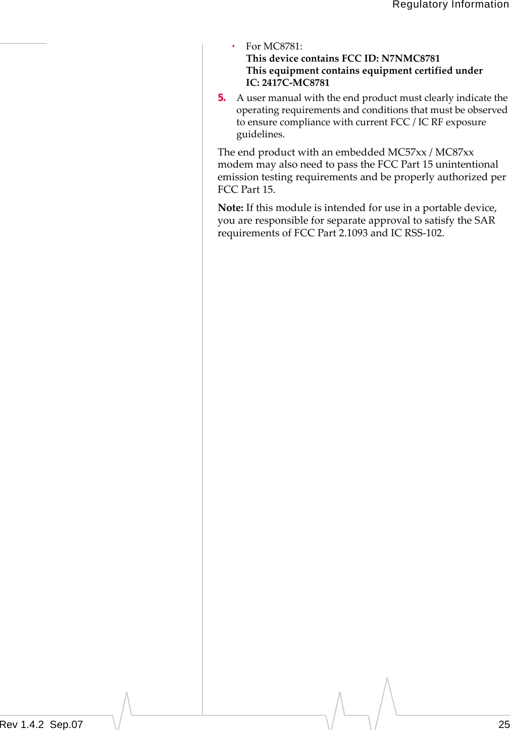 Regulatory InformationRev 1.4.2  Sep.07    25·ForMC8781:ThisdevicecontainsFCCID:N7NMC8781ThisequipmentcontainsequipmentcertifiedunderIC: 2417C‐MC87815. AusermanualwiththeendproductmustclearlyindicatetheoperatingrequirementsandconditionsthatmustbeobservedtoensurecompliancewithcurrentFCC / ICRFexposureguidelines.TheendproductwithanembeddedMC57xx/MC87xxmodemmayalsoneedtopasstheFCCPart15unintentionalemissiontestingrequirementsandbeproperlyauthorizedperFCCPart15.Note:Ifthismoduleisintendedforuseinaportabledevice,youareresponsibleforseparateapprovaltosatisfytheSARrequirementsofFCCPart2.1093andICRSS‐102.