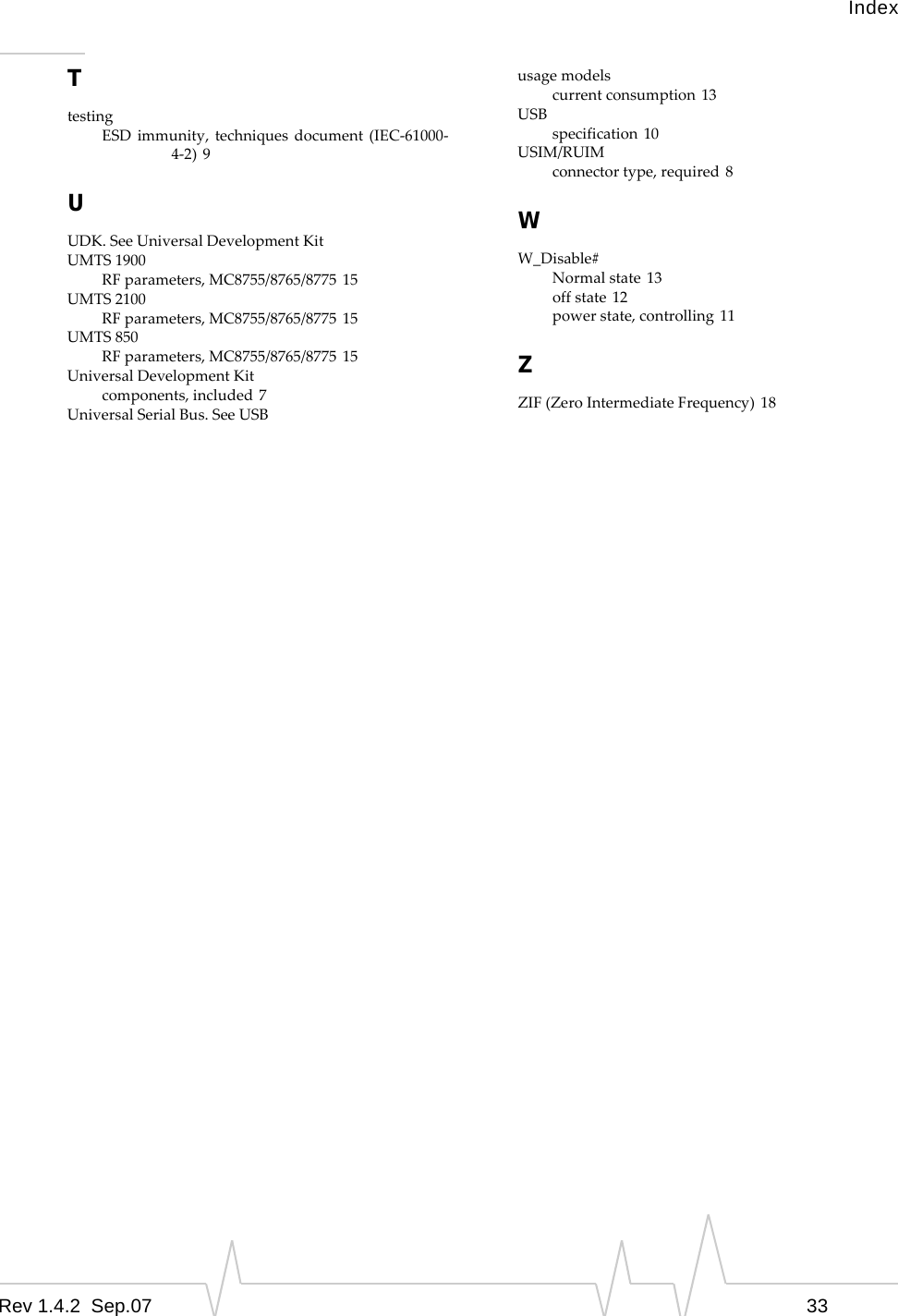 IndexRev 1.4.2  Sep.07 33TtestingESDimmunity,techniquesdocument(IEC‐61000‐4‐2) 9UUDK.SeeUniversalDevelopmentKitUMTS1900RFparameters,MC8755/8765/8775 15UMTS2100RFparameters,MC8755/8765/8775 15UMTS850RFparameters,MC8755/8765/8775 15UniversalDevelopmentKitcomponents,included 7UniversalSerialBus.SeeUSBusagemodelscurrentconsumption 13USBspecification 10USIM/RUIMconnectortype,required 8WW_Disable#Normalstate 13offstate 12powerstate,controlling 11ZZIF(ZeroIntermediateFrequency) 18