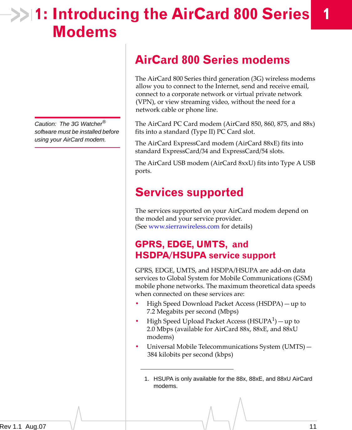 1: Introducing the AirCard 800 Series 1 Modems Caution: The 3G Watcher® software must be installed before using your AirCard modem. AirCard 800 Series modems The AirCard 800 Series third generation (3G) wireless modems allow you to connect to the Internet, send and receive email, connect to a corporate network or virtual private network (VPN), or view streaming video, without the need for a network cable or phone line. The AirCard PC Card modem (AirCard 850, 860, 875, and 88x) fits into a standard (Type II) PC Card slot. The AirCard ExpressCard modem (AirCard 88xE) fits into standard ExpressCard/34 and ExpressCard/54 slots. The AirCard USB modem (AirCard 8xxU) fits into Type A USB ports. Services supported The services supported on your AirCard modem depend on the model and your service provider. (See www.sierrawireless.com for details) GPRS, EDGE, UMTS, and HSDPA/HSUPA service support GPRS, EDGE, UMTS, and HSDPA/HSUPA are add-on data services to Global System for Mobile Communications (GSM) mobile phone networks. The maximum theoretical data speeds when connected on these services are: • High Speed Download Packet Access (HSDPA)—up to 7.2 Megabits per second (Mbps) • High Speed Upload Packet Access (HSUPA1)—up to 2.0 Mbps (available for AirCard 88x, 88xE, and 88xU modems) • Universal Mobile Telecommunications System (UMTS)— 384 kilobits per second (kbps) 1. HSUPA is only available for the 88x, 88xE, and 88xU AirCard modems. 11Rev 1.1 Aug.07
