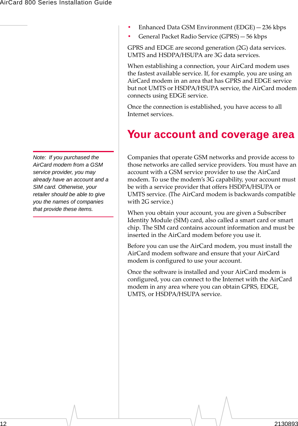 AirCard 800 Series Installation Guide Note: If you purchased the AirCard modem from a GSM service provider, you may already have an account and a SIM card. Otherwise, your retailer should be able to give you the names of companies that provide these items. • Enhanced Data GSM Environment (EDGE)—236 kbps • General Packet Radio Service (GPRS)—56 kbps GPRS and EDGE are second generation (2G) data services. UMTS and HSDPA/HSUPA are 3G data services. When establishing a connection, your AirCard modem uses the fastest available service. If, for example, you are using an AirCard modem in an area that has GPRS and EDGE service but not UMTS or HSDPA/HSUPA service, the AirCard modem connects using EDGE service. Once the connection is established, you have access to all Internet services. Your account and coverage area Companies that operate GSM networks and provide access to those networks are called service providers. You must have an account with a GSM service provider to use the AirCard modem. To use the modem’s 3G capability, your account must be with a service provider that offers HSDPA/HSUPA or UMTS service. (The AirCard modem is backwards compatible with 2G service.) When you obtain your account, you are given a Subscriber Identity Module (SIM) card, also called a smart card or smart chip. The SIM card contains account information and must be inserted in the AirCard modem before you use it. Before you can use the AirCard modem, you must install the AirCard modem software and ensure that your AirCard modem is configured to use your account. Once the software is installed and your AirCard modem is configured, you can connect to the Internet with the AirCard modem in any area where you can obtain GPRS, EDGE, UMTS, or HSDPA/HSUPA service. 12 2130893