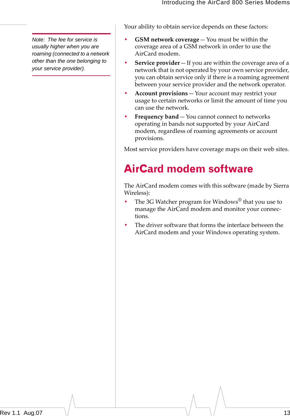 Note: The fee for service is usually higher when you are roaming (connected to a network other than the one belonging to your service provider). Introducing the AirCard 800 Series Modems Your ability to obtain service depends on these factors: • GSM network coverage—You must be within the coverage area of a GSM network in order to use the AirCard modem. • Service provider—If you are within the coverage area of a network that is not operated by your own service provider, you can obtain service only if there is a roaming agreement between your service provider and the network operator. • Account provisions—Your account may restrict your usage to certain networks or limit the amount of time you can use the network. • Frequency band—You cannot connect to networks operating in bands not supported by your AirCard modem, regardless of roaming agreements or account provisions. Most service providers have coverage maps on their web sites. AirCard modem software The AirCard modem comes with this software (made by Sierra Wireless): • The 3G Watcher program for Windows® that you use to manage the AirCard modem and monitor your connec-tions. • The driver software that forms the interface between the AirCard modem and your Windows operating system. Rev 1.1 Aug.07 13