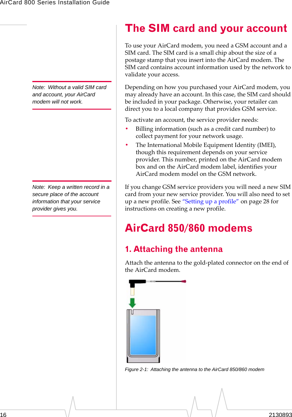AirCard 800 Series Installation Guide Note: Without a valid SIM card and account, your AirCard modem will not work. Note: Keep a written record in a secure place of the account information that your service provider gives you. The SIM card and your account To use your AirCard modem, you need a GSM account and a SIM card. The SIM card is a small chip about the size of a postage stamp that you insert into the AirCard modem. The SIM card contains account information used by the network to validate your access. Depending on how you purchased your AirCard modem, you may already have an account. In this case, the SIM card should be included in your package. Otherwise, your retailer can direct you to a local company that provides GSM service. To activate an account, the service provider needs: • Billing information (such as a credit card number) to collect payment for your network usage. • The International Mobile Equipment Identity (IMEI), though this requirement depends on your service provider. This number, printed on the AirCard modem box and on the AirCard modem label, identifies your AirCard modem model on the GSM network. If you change GSM service providers you will need a new SIM card from your new service provider. You will also need to set up a new profile. See “Setting up a profile” on page 28 for instructions on creating a new profile. AirCard 850/860 modems 1. Attaching the antenna Attach the antenna to the gold-plated connector on the end of the AirCard modem. Figure 2-1: Attaching the antenna to the AirCard 850/860 modem 16 2130893