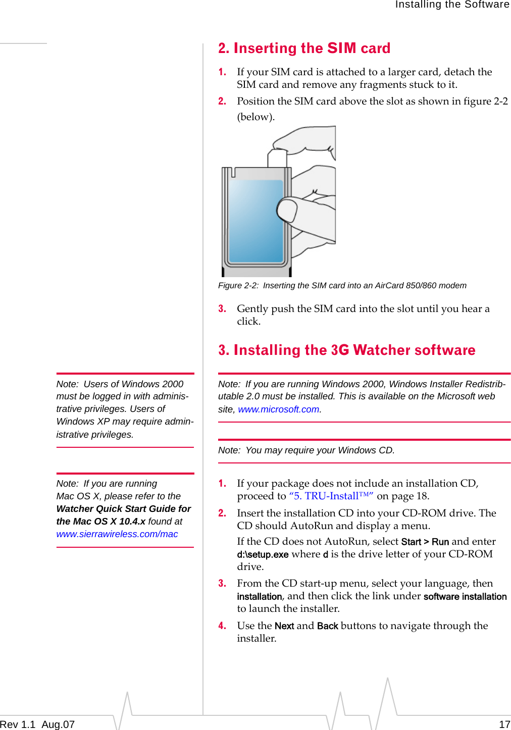 Installing the Software Note: Users of Windows 2000 must be logged in with adminis-trative privileges. Users of Windows XP may require admin-istrative privileges. Note: If you are running Mac OS X, please refer to the Watcher Quick Start Guide for the Mac OS X 10.4.x found at www.sierrawireless.com/mac 2. Inserting the SIM card 1. If your SIM card is attached to a larger card, detach the SIM card and remove any fragments stuck to it. 2. Position the SIM card above the slot as shown in figure 2-2 (below). Figure 2-2: Inserting the SIM card into an AirCard 850/860 modem 3. Gently push the SIM card into the slot until you hear a click. 3. Installing the 3G Watcher software Note: If you are running Windows 2000, Windows Installer Redistrib-utable 2.0 must be installed. This is available on the Microsoft web site, www.microsoft.com. Note: You may require your Windows CD. 1. If your package does not include an installation CD, proceed to “5. TRU-Install™” on page 18. 2. Insert the installation CD into your CD-ROM drive. The CD should AutoRun and display a menu. If the CD does not AutoRun, select Start > Run and enter d:\setup.exe where d is the drive letter of your CD-ROM drive. 3. From the CD start-up menu, select your language, then installation, and then click the link under software installation to launch the installer. 4. Use the Next and Back buttons to navigate through the installer. Rev 1.1 Aug.07 17
