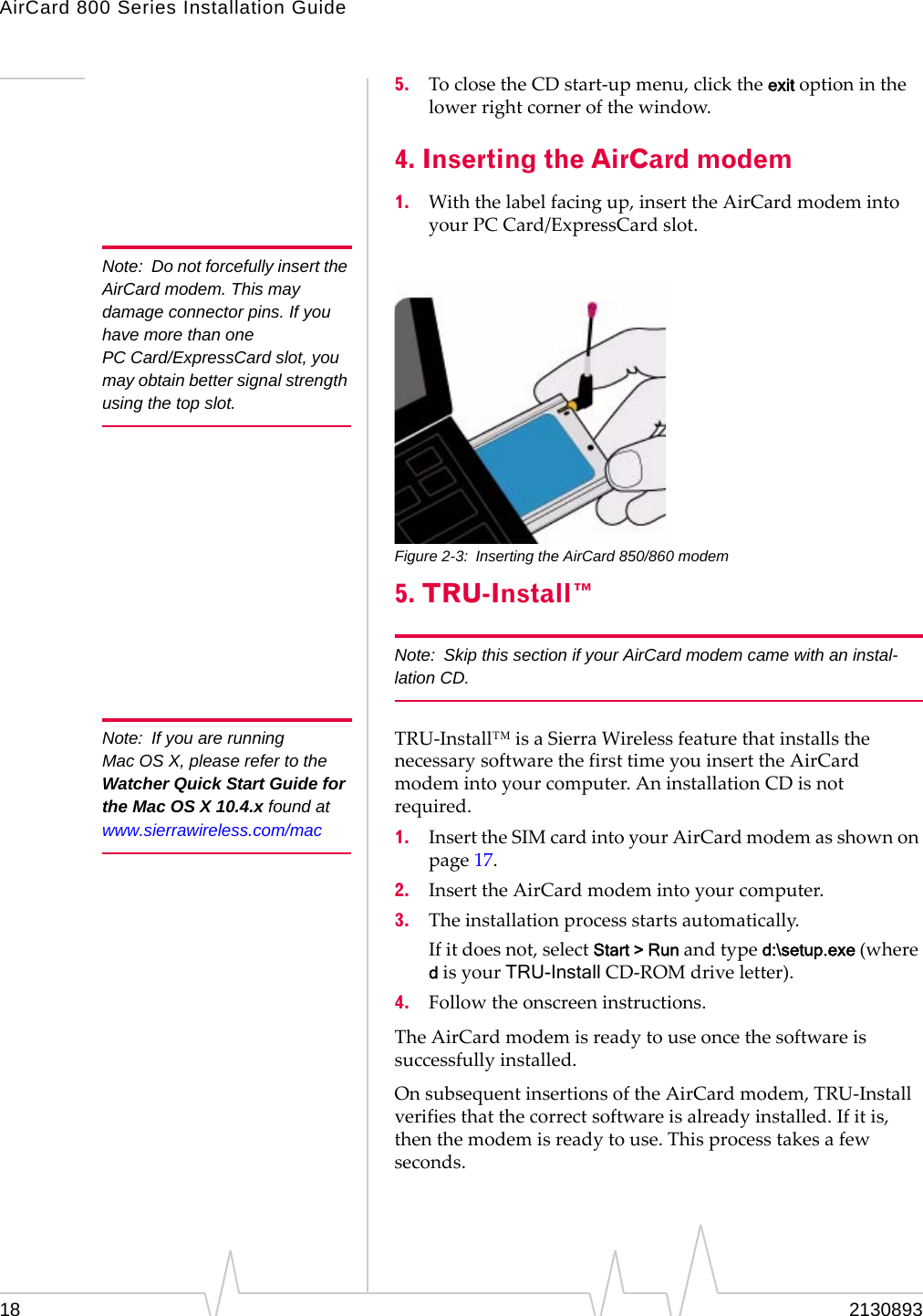 AirCard 800 Series Installation Guide Note: Do not forcefully insert the AirCard modem. This may damage connector pins. If you have more than one PC Card/ExpressCard slot, you may obtain better signal strength using the top slot. Note: If you are running Mac OS X, please refer to the Watcher Quick Start Guide for the Mac OS X 10.4.x found at www.sierrawireless.com/mac 5. To close the CD start-up menu, click the exit option in the lower right corner of the window. 4. Inserting the AirCard modem 1. With the label facing up, insert the AirCard modem into your PC Card/ExpressCard slot. Figure 2-3: Inserting the AirCard 850/860 modem 5. TRU-Install™ Note: Skip this section if your AirCard modem came with an instal-lation CD. TRU-Install™ is a Sierra Wireless feature that installs the necessary software the first time you insert the AirCard modem into your computer. An installation CD is not required. 1. Insert the SIM card into your AirCard modem as shown on page 17. 2. Insert the AirCard modem into your computer. 3. The installation process starts automatically. If it does not, select Start > Run and type d:\setup.exe (where d is your TRU-Install CD-ROM drive letter). 4. Follow the onscreen instructions. The AirCard modem is ready to use once the software is successfully installed. On subsequent insertions of the AirCard modem, TRU-Install verifies that the correct software is already installed. If it is, then the modem is ready to use. This process takes a few seconds. 18 2130893