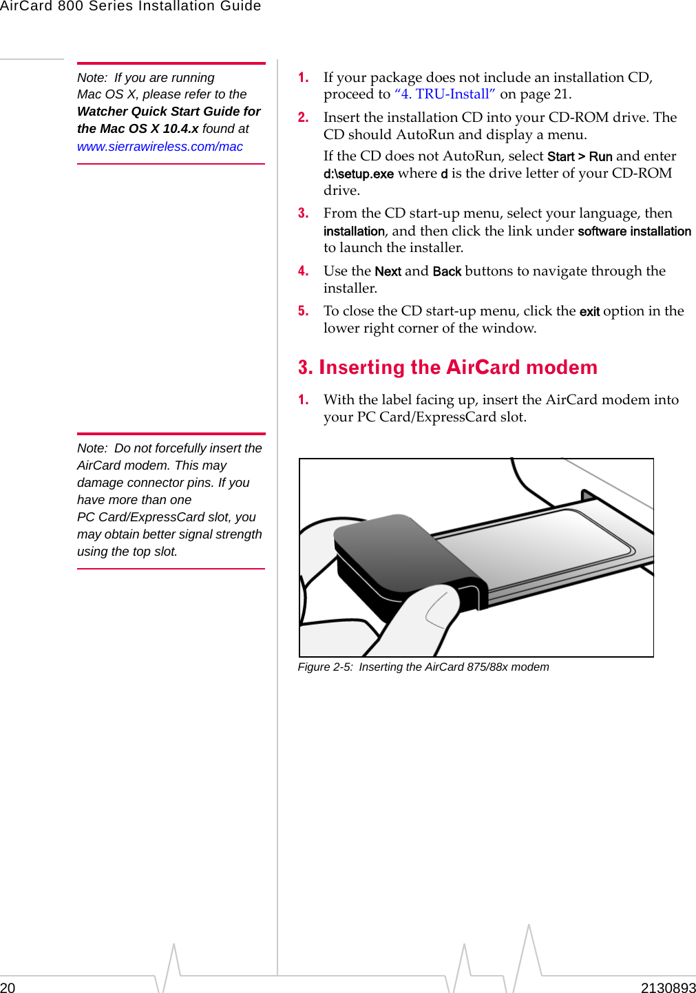 AirCard 800 Series Installation Guide Note: If you are running Mac OS X, please refer to the Watcher Quick Start Guide for the Mac OS X 10.4.x found at www.sierrawireless.com/mac Note: Do not forcefully insert the AirCard modem. This may damage connector pins. If you have more than one PC Card/ExpressCard slot, you may obtain better signal strength using the top slot. 1. If your package does not include an installation CD, proceed to “4. TRU-Install” on page 21. 2. Insert the installation CD into your CD-ROM drive. The CD should AutoRun and display a menu. If the CD does not AutoRun, select Start > Run and enter d:\setup.exe where d is the drive letter of your CD-ROM drive. 3. From the CD start-up menu, select your language, then installation, and then click the link under software installation to launch the installer. 4. Use the Next and Back buttons to navigate through the installer. 5. To close the CD start-up menu, click the exit option in the lower right corner of the window. 3. Inserting the AirCard modem 1. With the label facing up, insert the AirCard modem into your PC Card/ExpressCard slot. Figure 2-5: Inserting the AirCard 875/88x modem 20 2130893