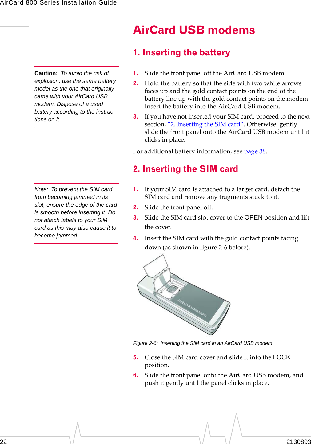 AirCard 800 Series Installation Guide Caution: To avoid the risk of explosion, use the same battery model as the one that originally came with your AirCard USB modem. Dispose of a used battery according to the instruc-tions on it. Note: To prevent the SIM card from becoming jammed in its slot, ensure the edge of the card is smooth before inserting it. Do not attach labels to your SIM card as this may also cause it to become jammed. AirCard USB modems 1. Inserting the battery 1. Slide the front panel off the AirCard USB modem. 2. Hold the battery so that the side with two white arrows faces up and the gold contact points on the end of the battery line up with the gold contact points on the modem. Insert the battery into the AirCard USB modem. 3. If you have not inserted your SIM card, proceed to the next section, ”2. Inserting the SIM card”. Otherwise, gently slide the front panel onto the AirCard USB modem until it clicks in place. For additional battery information, see page 38. 2. Inserting the SIM card 1. If your SIM card is attached to a larger card, detach the SIM card and remove any fragments stuck to it. 2. Slide the front panel off. 3. Slide the SIM card slot cover to the OPEN position and lift the cover. 4. Insert the SIM card with the gold contact points facing down (as shown in figure 2-6 belore). Figure 2-6: Inserting the SIM card in an AirCard USB modem 5. Close the SIM card cover and slide it into the LOCK position. 6. Slide the front panel onto the AirCard USB modem, and push it gently until the panel clicks in place. 22 2130893