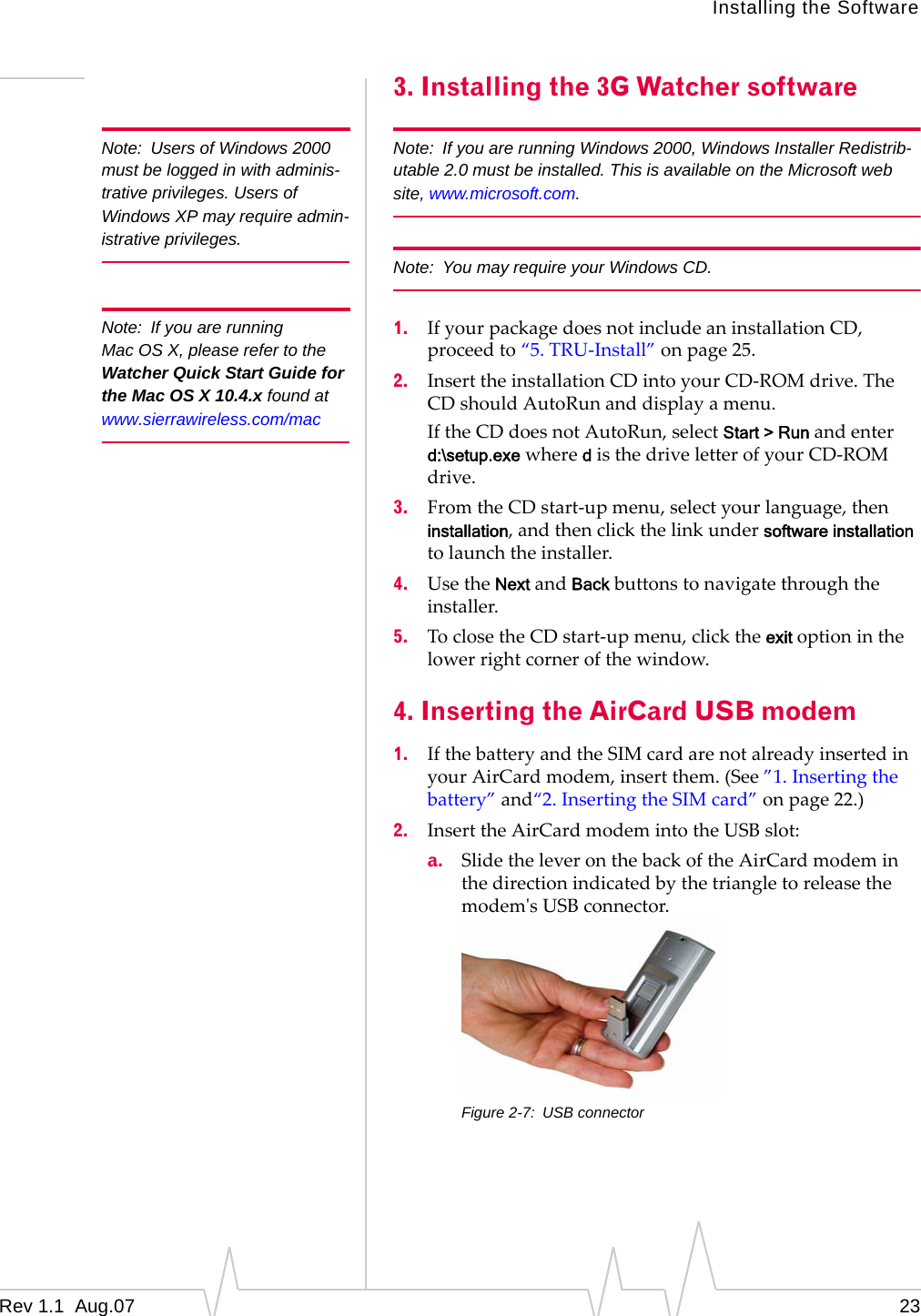 Note: Users of Windows 2000 must be logged in with adminis-trative privileges. Users of Windows XP may require admin-istrative privileges. Note: If you are running Mac OS X, please refer to the Watcher Quick Start Guide for the Mac OS X 10.4.x found at www.sierrawireless.com/mac Installing the Software 3. Installing the 3G Watcher software Note: If you are running Windows 2000, Windows Installer Redistrib-utable 2.0 must be installed. This is available on the Microsoft web site, www.microsoft.com. Note: You may require your Windows CD. 1. If your package does not include an installation CD, proceed to “5. TRU-Install” on page 25. 2. Insert the installation CD into your CD-ROM drive. The CD should AutoRun and display a menu. If the CD does not AutoRun, select Start > Run and enter d:\setup.exe where d is the drive letter of your CD-ROM drive. 3. From the CD start-up menu, select your language, then installation, and then click the link under software installation to launch the installer. 4. Use the Next and Back buttons to navigate through the installer. 5. To close the CD start-up menu, click the exit option in the lower right corner of the window. 4. Inserting the AirCard USB modem 1. If the battery and the SIM card are not already inserted in your AirCard modem, insert them. (See ”1. Inserting the battery” and“2. Inserting the SIM card” on page 22.) 2. Insert the AirCard modem into the USB slot: a. Slide the lever on the back of the AirCard modem in the direction indicated by the triangle to release the modem's USB connector. Figure 2-7: USB connector Rev 1.1 Aug.07 23