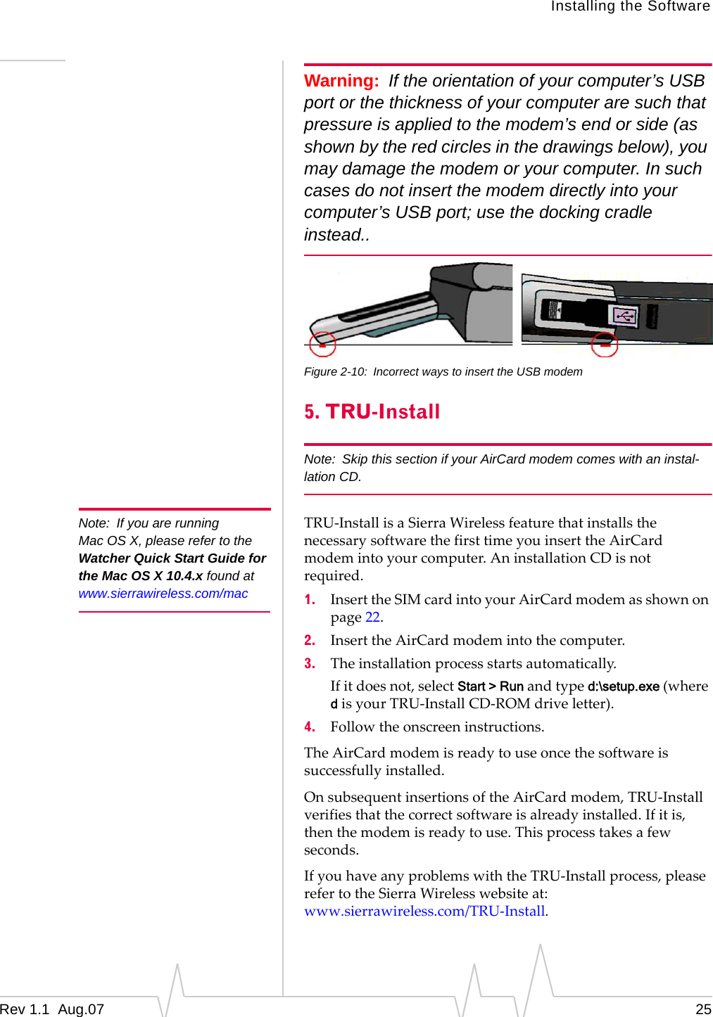 Note: If you are running Mac OS X, please refer to the Watcher Quick Start Guide for the Mac OS X 10.4.x found at www.sierrawireless.com/mac Installing the Software Warning: If the orientation of your computer’s USB port or the thickness of your computer are such that pressure is applied to the modem’s end or side (as shown by the red circles in the drawings below), you may damage the modem or your computer. In such cases do not insert the modem directly into your computer’s USB port; use the docking cradle instead.. Figure 2-10: Incorrect ways to insert the USB modem 5. TRU-Install Note: Skip this section if your AirCard modem comes with an instal-lation CD. TRU-Install is a Sierra Wireless feature that installs the necessary software the first time you insert the AirCard modem into your computer. An installation CD is not required. 1. Insert the SIM card into your AirCard modem as shown on page 22. 2. Insert the AirCard modem into the computer. 3. The installation process starts automatically. If it does not, select Start > Run and type d:\setup.exe (where d is your TRU-Install CD-ROM drive letter). 4. Follow the onscreen instructions. The AirCard modem is ready to use once the software is successfully installed. On subsequent insertions of the AirCard modem, TRU-Install verifies that the correct software is already installed. If it is, then the modem is ready to use. This process takes a few seconds. If you have any problems with the TRU-Install process, please refer to the Sierra Wireless website at: www.sierrawireless.com/TRU-Install. Rev 1.1 Aug.07 25
