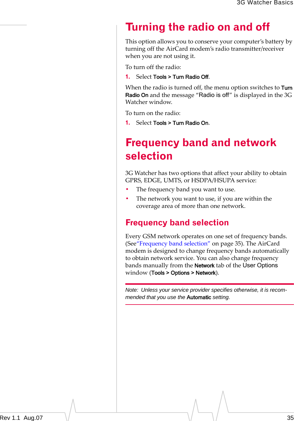 3G Watcher Basics Turning the radio on and off This option allows you to conserve your computer’s battery by turning off the AirCard modem’s radio transmitter/receiver when you are not using it. To turn off the radio: 1. Select Tools > Turn Radio Off. When the radio is turned off, the menu option switches to Turn Radio On and the message “Radio is off” is displayed in the 3G Watcher window. To turn on the radio: 1. Select Tools > Turn Radio On. Frequency band and network selection 3G Watcher has two options that affect your ability to obtain GPRS, EDGE, UMTS, or HSDPA/HSUPA service: • The frequency band you want to use. • The network you want to use, if you are within the coverage area of more than one network. Frequency band selection Every GSM network operates on one set of frequency bands. (See“Frequency band selection” on page 35). The AirCard modem is designed to change frequency bands automatically to obtain network service. You can also change frequency bands manually from the Network tab of the User Options window (Tools > Options > Network). Note: Unless your service provider specifies otherwise, it is recom-mended that you use the Automatic setting. Rev 1.1 Aug.07 35