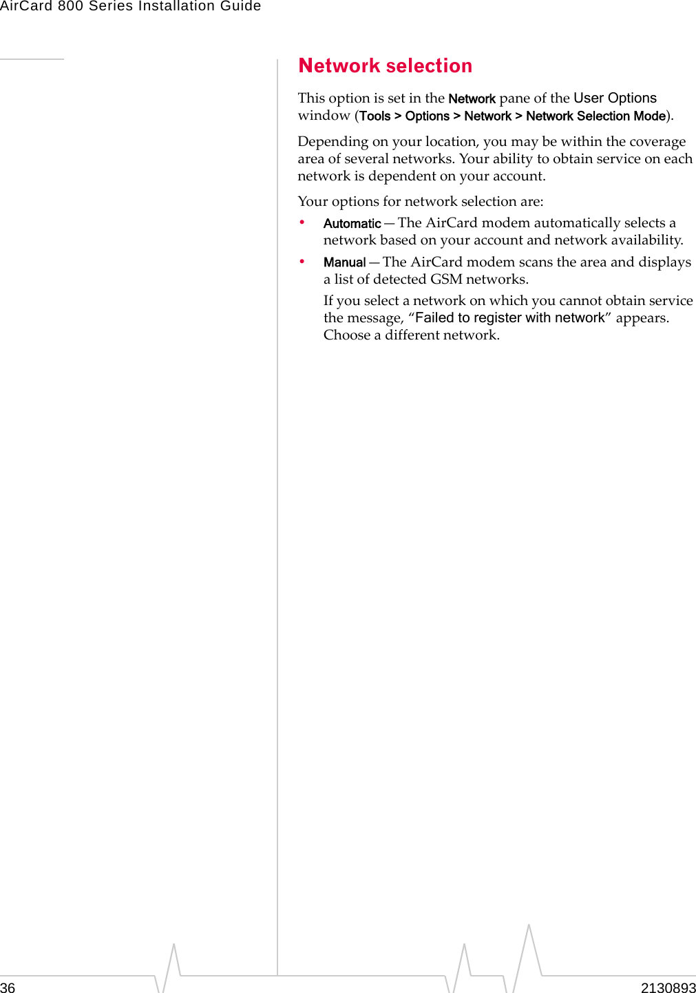 AirCard 800 Series Installation Guide Network selection This option is set in the Network pane of the User Options window (Tools > Options > Network > Network Selection Mode). Depending on your location, you may be within the coverage area of several networks. Your ability to obtain service on each network is dependent on your account. Your options for network selection are: • Automatic—The AirCard modem automatically selects a network based on your account and network availability. • Manual—The AirCard modem scans the area and displays a list of detected GSM networks. If you select a network on which you cannot obtain service the message, “Failed to register with network” appears. Choose a different network. 36 2130893