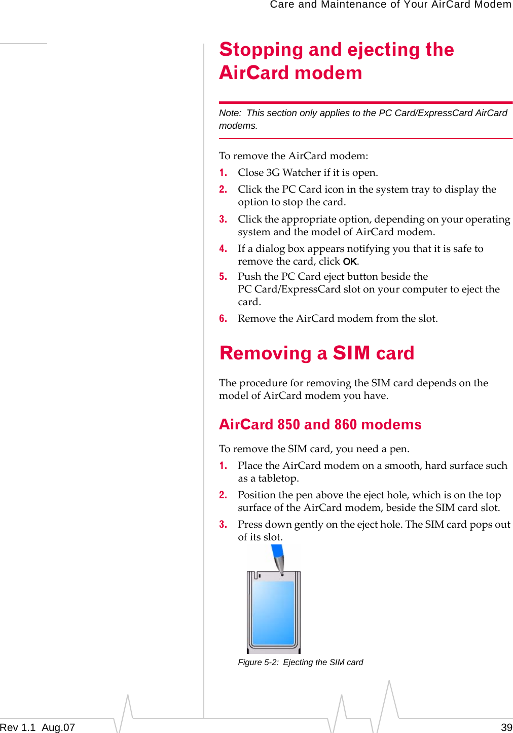 Care and Maintenance of Your AirCard Modem Stopping and ejecting the AirCard modem Note: This section only applies to the PC Card/ExpressCard AirCard modems. To remove the AirCard modem: 1. Close 3G Watcher if it is open. 2. Click the PC Card icon in the system tray to display the option to stop the card. 3. Click the appropriate option, depending on your operating system and the model of AirCard modem. 4. If a dialog box appears notifying you that it is safe to remove the card, click OK. 5. Push the PC Card eject button beside the PC Card/ExpressCard slot on your computer to eject the card. 6. Remove the AirCard modem from the slot. Removing a SIM card The procedure for removing the SIM card depends on the model of AirCard modem you have. AirCard 850 and 860 modems To remove the SIM card, you need a pen. 1. Place the AirCard modem on a smooth, hard surface such as a tabletop. 2. Position the pen above the eject hole, which is on the top surface of the AirCard modem, beside the SIM card slot. 3. Press down gently on the eject hole. The SIM card pops out of its slot. Figure 5-2: Ejecting the SIM card Rev 1.1 Aug.07 39