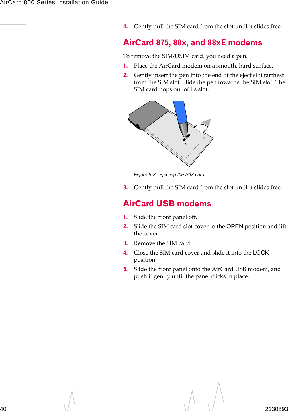 AirCard 800 Series Installation Guide 4. Gently pull the SIM card from the slot until it slides free. AirCard 875, 88x, and 88xE modems To remove the SIM/USIM card, you need a pen. 1. Place the AirCard modem on a smooth, hard surface. 2. Gently insert the pen into the end of the eject slot farthest from the SIM slot. Slide the pen towards the SIM slot. The SIM card pops out of its slot. Figure 5-3: Ejecting the SIM card 3. Gently pull the SIM card from the slot until it slides free. AirCard USB modems 1. Slide the front panel off. 2. Slide the SIM card slot cover to the OPEN position and lift the cover. 3. Remove the SIM card. 4. Close the SIM card cover and slide it into the LOCK position. 5. Slide the front panel onto the AirCard USB modem, and push it gently until the panel clicks in place. 40 2130893