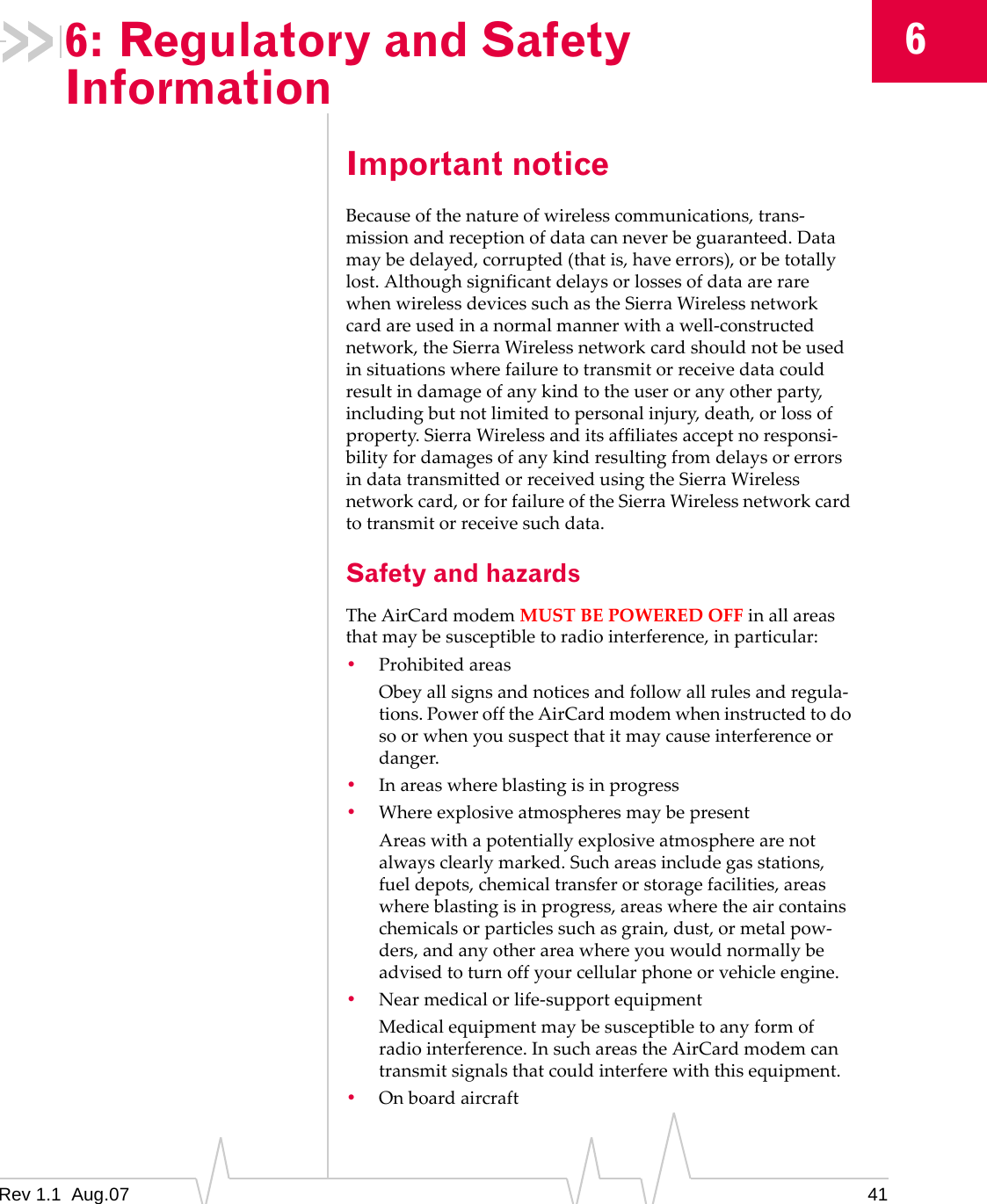 6: Regulatory and Safety Information 6 Important notice Because of the nature of wireless communications, trans-mission and reception of data can never be guaranteed. Data may be delayed, corrupted (that is, have errors), or be totally lost. Although significant delays or losses of data are rare when wireless devices such as the Sierra Wireless network card are used in a normal manner with a well-constructed network, the Sierra Wireless network card should not be used in situations where failure to transmit or receive data could result in damage of any kind to the user or any other party, including but not limited to personal injury, death, or loss of property. Sierra Wireless and its affiliates accept no responsi-bility for damages of any kind resulting from delays or errors in data transmitted or received using the Sierra Wireless network card, or for failure of the Sierra Wireless network card to transmit or receive such data. Safety and hazards The AirCard modem MUST BE POWERED OFF in all areas that may be susceptible to radio interference, in particular: • Prohibited areas Obey all signs and notices and follow all rules and regula-tions. Power off the AirCard modem when instructed to do so or when you suspect that it may cause interference or danger. • In areas where blasting is in progress • Where explosive atmospheres may be present Areas with a potentially explosive atmosphere are not always clearly marked. Such areas include gas stations, fuel depots, chemical transfer or storage facilities, areas where blasting is in progress, areas where the air contains chemicals or particles such as grain, dust, or metal pow-ders, and any other area where you would normally be advised to turn off your cellular phone or vehicle engine. • Near medical or life-support equipment Medical equipment may be susceptible to any form of radio interference. In such areas the AirCard modem can transmit signals that could interfere with this equipment. • On board aircraft Rev 1.1 Aug.07 41