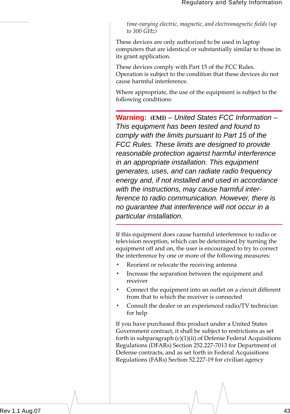 Regulatory and Safety Information time-varying electric, magnetic, and electromagnetic fields (up to 300 GHz) These devices are only authorized to be used in laptop computers that are identical or substantially similar to those in its grant application. These devices comply with Part 15 of the FCC Rules. Operation is subject to the condition that these devices do not cause harmful interference. Where appropriate, the use of the equipment is subject to the following conditions: Warning: (EMI) – United States FCC Information – This equipment has been tested and found to comply with the limits pursuant to Part 15 of the FCC Rules. These limits are designed to provide reasonable protection against harmful interference in an appropriate installation. This equipment generates, uses, and can radiate radio frequency energy and, if not installed and used in accordance with the instructions, may cause harmful inter-ference to radio communication. However, there is no guarantee that interference will not occur in a particular installation. If this equipment does cause harmful interference to radio or television reception, which can be determined by turning the equipment off and on, the user is encouraged to try to correct the interference by one or more of the following measures: • Reorient or relocate the receiving antenna • Increase the separation between the equipment and receiver • Connect the equipment into an outlet on a circuit different from that to which the receiver is connected • Consult the dealer or an experienced radio/TV technician for help If you have purchased this product under a United States Government contract, it shall be subject to restrictions as set forth in subparagraph (c)(1)(ii) of Defense Federal Acquisitions Regulations (DFARs) Section 252.227-7013 for Department of Defense contracts, and as set forth in Federal Acquisitions Regulations (FARs) Section 52.227-19 for civilian agency Rev 1.1 Aug.07 43