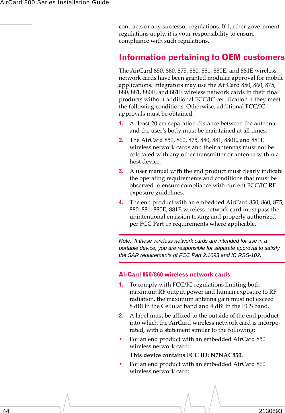 AirCard 800 Series Installation Guide contracts or any successor regulations. If further government regulations apply, it is your responsibility to ensure compliance with such regulations. Information pertaining to OEM customers The AirCard 850, 860, 875, 880, 881, 880E, and 881E wireless network cards have been granted modular approval for mobile applications. Integrators may use the AirCard 850, 860, 875, 880, 881, 880E, and 881E wireless network cards in their final products without additional FCC/IC certification if they meet the following conditions. Otherwise, additional FCC/IC approvals must be obtained. 1. At least 20 cm separation distance between the antenna and the user’s body must be maintained at all times. 2. The AirCard 850, 860, 875, 880, 881, 880E, and 881E wireless network cards and their antennas must not be colocated with any other transmitter or antenna within a host device. 3. A user manual with the end product must clearly indicate the operating requirements and conditions that must be observed to ensure compliance with current FCC/IC RF exposure guidelines. 4. The end product with an embedded AirCard 850, 860, 875, 880, 881, 880E, 881E wireless network card must pass the unintentional emission testing and properly authorized per FCC Part 15 requirements where applicable. Note: If these wireless network cards are intended for use in a portable device, you are responsible for separate approval to satisfy the SAR requirements of FCC Part 2.1093 and IC RSS-102. AirCard 850/860 wireless network cards 1. To comply with FCC/IC regulations limiting both maximum RF output power and human exposure to RF radiation, the maximum antenna gain must not exceed 8 dBi in the Cellular band and 4 dBi in the PCS band. 2. A label must be affixed to the outside of the end product into which the AirCard wireless network card is incorpo-rated, with a statement similar to the following: • For an end product with an embedded AirCard 850 wireless network card: This device contains FCC ID: N7NAC850. • For an end product with an embedded AirCard 860 wireless network card: 2130893 44
