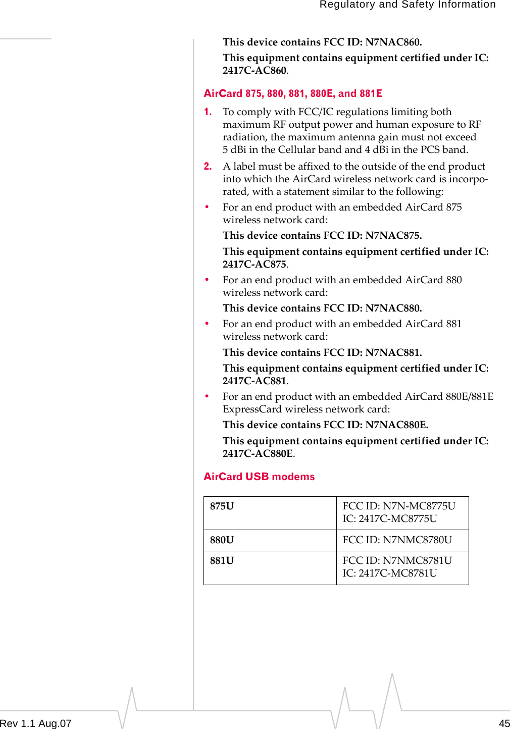 Regulatory and Safety Information This device contains FCC ID: N7NAC860. This equipment contains equipment certified under IC: 2417C-AC860. AirCard 875, 880, 881, 880E, and 881E 1. To comply with FCC/IC regulations limiting both maximum RF output power and human exposure to RF radiation, the maximum antenna gain must not exceed 5 dBi in the Cellular band and 4 dBi in the PCS band. 2. A label must be affixed to the outside of the end product into which the AirCard wireless network card is incorpo-rated, with a statement similar to the following: • For an end product with an embedded AirCard 875 wireless network card: This device contains FCC ID: N7NAC875. This equipment contains equipment certified under IC: 2417C-AC875. • For an end product with an embedded AirCard 880 wireless network card: This device contains FCC ID: N7NAC880. • For an end product with an embedded AirCard 881 wireless network card: This device contains FCC ID: N7NAC881. This equipment contains equipment certified under IC: 2417C-AC881. • For an end product with an embedded AirCard 880E/881E ExpressCard wireless network card: This device contains FCC ID: N7NAC880E. This equipment contains equipment certified under IC: 2417C-AC880E. AirCard USB modems 875U FCC ID: N7N-MC8775U IC: 2417C-MC8775U 880U FCC ID: N7NMC8780U 881U FCC ID: N7NMC8781U IC: 2417C-MC8781U Rev 1.1 Aug.07 45