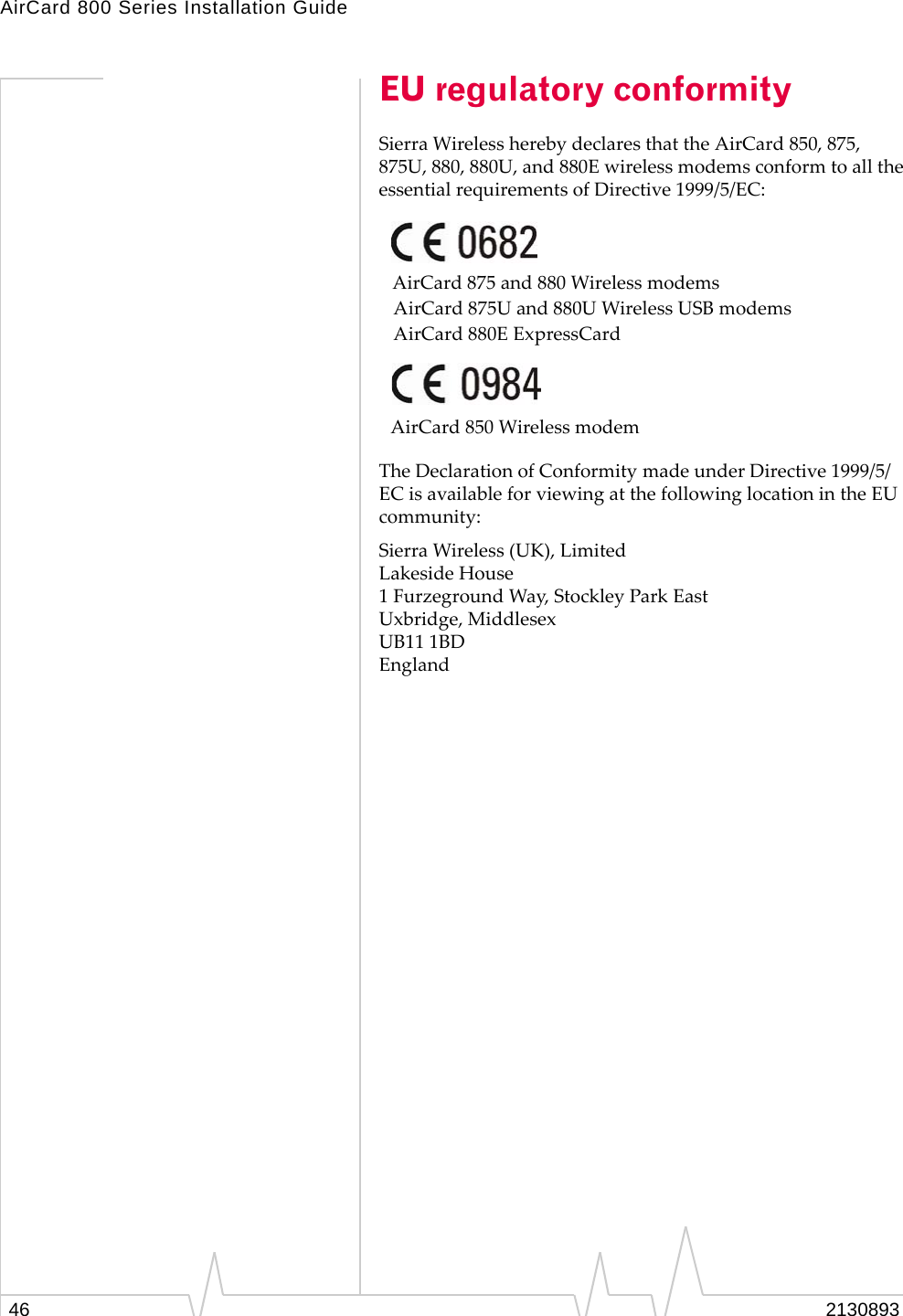 AirCard 800 Series Installation Guide EU regulatory conformity Sierra Wireless hereby declares that the AirCard 850, 875, 875U, 880, 880U, and 880E wireless modems conform to all the essential requirements of Directive 1999/5/EC: AirCard 875 and 880 Wireless modems AirCard 875U and 880U Wireless USB modems AirCard 880E ExpressCard AirCard 850 Wireless modem The Declaration of Conformity made under Directive 1999/5/ EC is available for viewing at the following location in the EU community: Sierra Wireless (UK), Limited Lakeside House 1 Furzeground Way, Stockley Park East Uxbridge, Middlesex UB11 1BD England 46 2130893