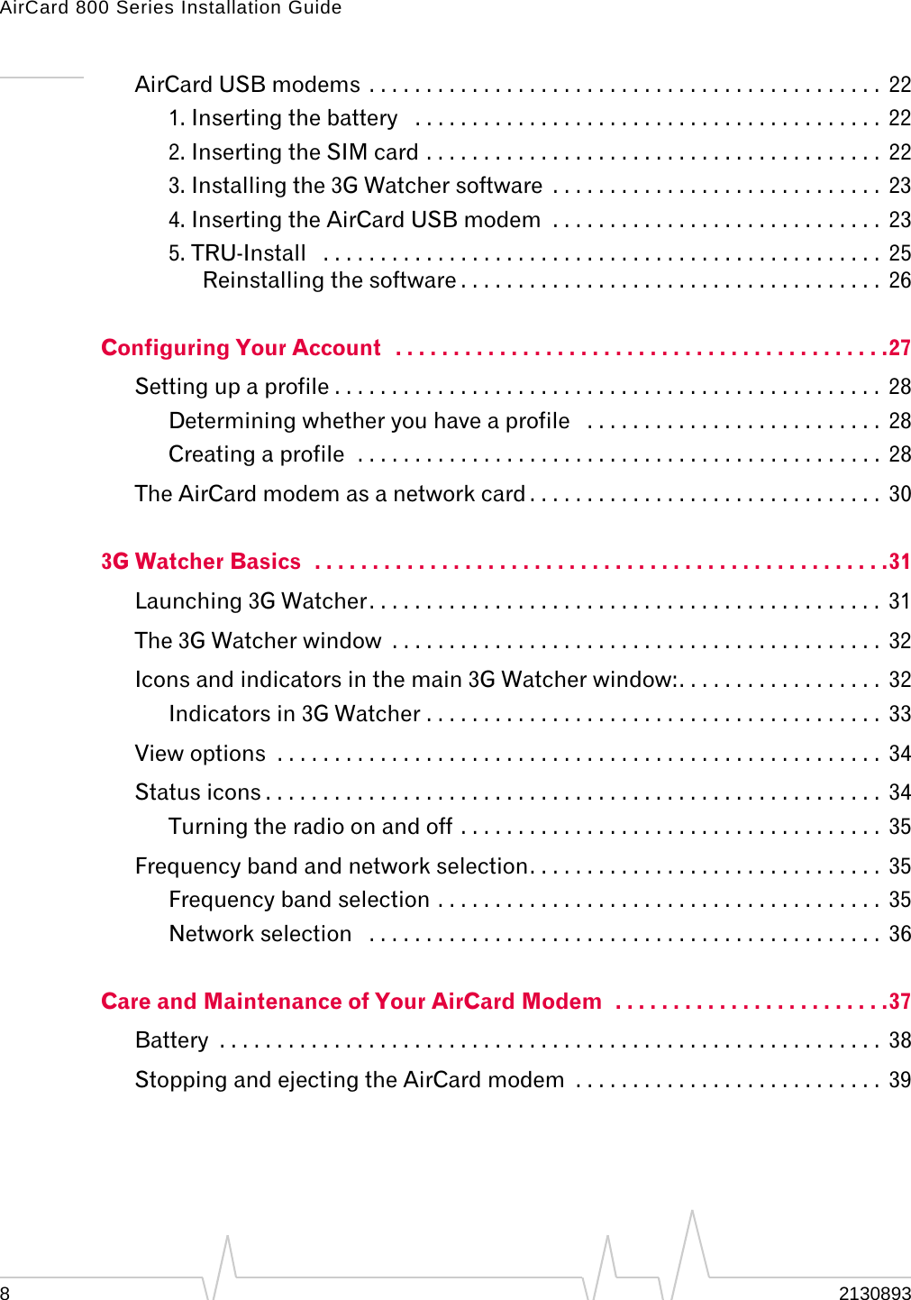 AirCard 800 Series Installation Guide AirCard USB modems . . . . . . . . . . . . . . . . . . . . . . . . . . . . . . . . . . . . . . . . . . . . . 22 1. Inserting the battery . . . . . . . . . . . . . . . . . . . . . . . . . . . . . . . . . . . . . . . . . 22 2. Inserting the SIM card . . . . . . . . . . . . . . . . . . . . . . . . . . . . . . . . . . . . . . . . 22 3. Installing the 3G Watcher software . . . . . . . . . . . . . . . . . . . . . . . . . . . . . 23 4. Inserting the AirCard USB modem . . . . . . . . . . . . . . . . . . . . . . . . . . . . . 23 5. TRU-Install . . . . . . . . . . . . . . . . . . . . . . . . . . . . . . . . . . . . . . . . . . . . . . . . . 25 Reinstalling the software . . . . . . . . . . . . . . . . . . . . . . . . . . . . . . . . . . . . . 26 Configuring Your Account . . . . . . . . . . . . . . . . . . . . . . . . . . . . . . . . . . . . . . . . . . .27 Setting up a profile . . . . . . . . . . . . . . . . . . . . . . . . . . . . . . . . . . . . . . . . . . . . . . . . 28 Determining whether you have a profile . . . . . . . . . . . . . . . . . . . . . . . . . . 28 Creating a profile . . . . . . . . . . . . . . . . . . . . . . . . . . . . . . . . . . . . . . . . . . . . . . 28 The AirCard modem as a network card . . . . . . . . . . . . . . . . . . . . . . . . . . . . . . . 30 3G Watcher Basics . . . . . . . . . . . . . . . . . . . . . . . . . . . . . . . . . . . . . . . . . . . . . . . . . .31 Launching 3G Watcher. . . . . . . . . . . . . . . . . . . . . . . . . . . . . . . . . . . . . . . . . . . . . 31 The 3G Watcher window . . . . . . . . . . . . . . . . . . . . . . . . . . . . . . . . . . . . . . . . . . . 32 Icons and indicators in the main 3G Watcher window:. . . . . . . . . . . . . . . . . . 32 Indicators in 3G Watcher . . . . . . . . . . . . . . . . . . . . . . . . . . . . . . . . . . . . . . . . 33 View options . . . . . . . . . . . . . . . . . . . . . . . . . . . . . . . . . . . . . . . . . . . . . . . . . . . . . 34 Status icons . . . . . . . . . . . . . . . . . . . . . . . . . . . . . . . . . . . . . . . . . . . . . . . . . . . . . . 34 Turning the radio on and off . . . . . . . . . . . . . . . . . . . . . . . . . . . . . . . . . . . . . 35 Frequency band and network selection. . . . . . . . . . . . . . . . . . . . . . . . . . . . . . . 35 Frequency band selection . . . . . . . . . . . . . . . . . . . . . . . . . . . . . . . . . . . . . . . 35 Network selection . . . . . . . . . . . . . . . . . . . . . . . . . . . . . . . . . . . . . . . . . . . . . 36 Care and Maintenance of Your AirCard Modem . . . . . . . . . . . . . . . . . . . . . . . .37 Battery . . . . . . . . . . . . . . . . . . . . . . . . . . . . . . . . . . . . . . . . . . . . . . . . . . . . . . . . . . 38 Stopping and ejecting the AirCard modem . . . . . . . . . . . . . . . . . . . . . . . . . . . 39 8 2130893