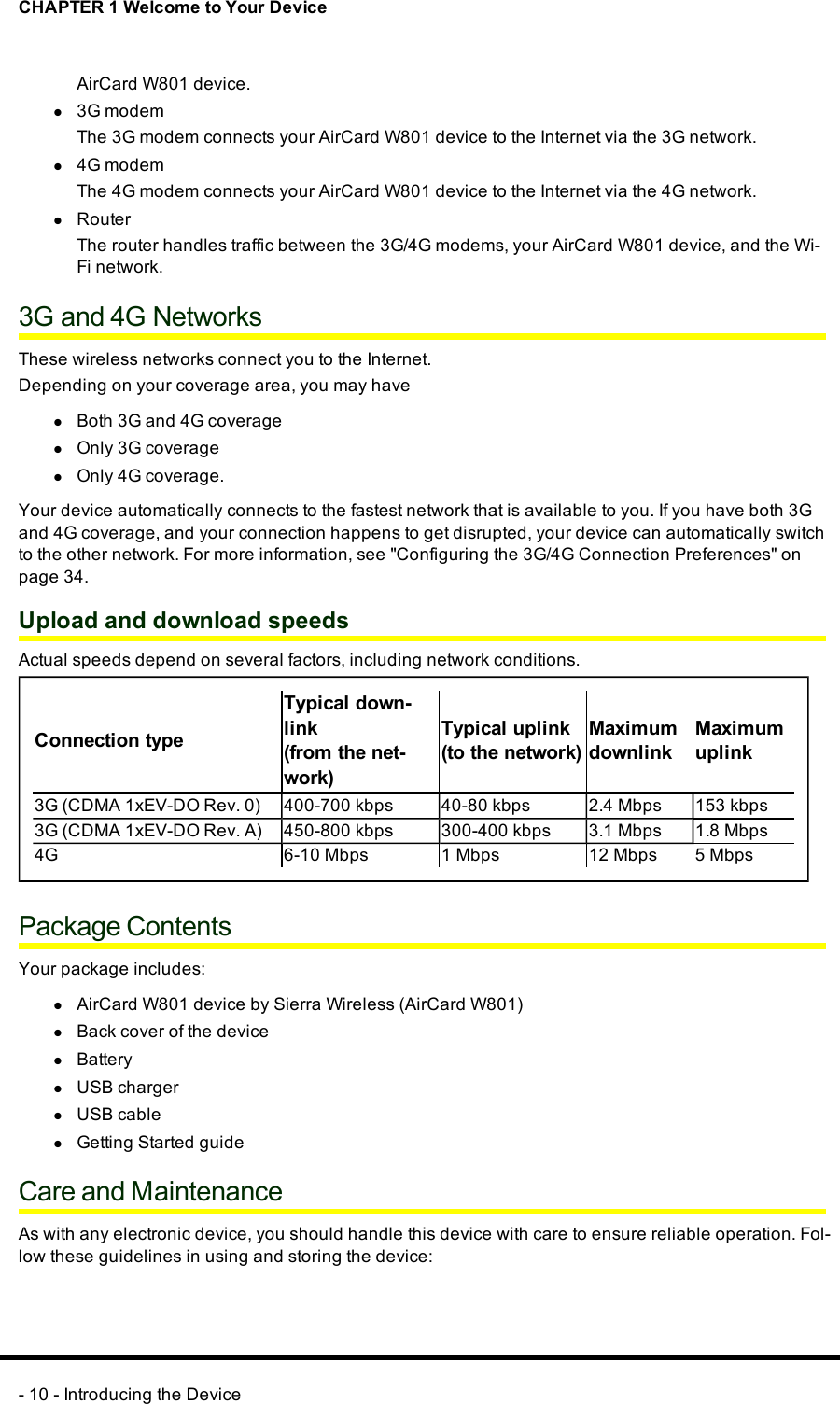 CHAPTER 1 Welcome to Your DeviceAirCard W801 device.l3G modemThe 3G modem connects your AirCard W801 device to the Internet via the 3G network.l4G modemThe 4G modem connects your AirCard W801 device to the Internet via the 4G network.lRouterThe router handles traffic between the 3G/4G modems, your AirCard W801 device, and the Wi-Fi network.3Gand 4GNetworksThese wireless networks connect you to the Internet.Depending on your coverage area, you may havelBoth 3Gand 4GcoveragelOnly 3GcoveragelOnly 4Gcoverage.Your device automatically connects to the fastest network that is available to you. If you have both 3Gand 4G coverage, and your connection happens to get disrupted, your device can automatically switchto the other network. For more information, see &quot;Configuring the 3G/4G Connection Preferences&quot; onpage 34.Upload and download speedsActual speeds depend on several factors, including network conditions.Connection typeTypical down-link(from the net-work)Typical uplink(to the network)MaximumdownlinkMaximumuplink3G (CDMA1xEV-DO Rev. 0) 400-700 kbps 40-80 kbps 2.4 Mbps 153 kbps3G (CDMA1xEV-DO Rev. A) 450-800 kbps 300-400 kbps 3.1 Mbps 1.8 Mbps4G 6-10 Mbps 1 Mbps 12 Mbps 5 MbpsPackage ContentsYour package includes:lAirCard W801 device by Sierra Wireless (AirCard W801)lBack cover of the devicelBatterylUSBchargerlUSB cablelGetting Started guideCare and MaintenanceAs with any electronic device, you should handle this device with care to ensure reliable operation. Fol-low these guidelines in using and storing the device:- 10 - Introducing the Device