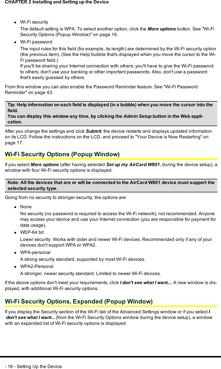 CHAPTER 2 Installing and Setting up the DevicelWi-Fi securityThe default setting is WPA. To select another option, click the More options button. See &quot;Wi-FiSecurity Options (Popup Window)&quot; on page 16.lWi-Fi passwordThe input rules for this field (for example, its length) are determined by the Wi-Fi security option(the previous item). (See the Help bubble that&apos;s displayed when you move the cursor to the Wi-Fi password field.)If you&apos;ll be sharing your Internet connection with others, you&apos;ll have to give the Wi-Fi passwordto others; don&apos;t use your banking or other important passwords. Also, don&apos;t use a passwordthat&apos;s easily guessed by others.From this window you can also enable the Password Reminder feature. See &quot;Wi-Fi PasswordReminder&quot; on page 43.Tip: Help information on each field is displayed (in a bubble) when you move the cursor into thefield.You can display this window any time, by clicking the Admin Setup button in the Web appli-cation.After you change the settings and click Submit, the device restarts and displays updated informationon its LCD. Follow the instructions on the LCD, and proceed to &quot;Your Device is Now Restarting&quot; onpage 17.Wi-Fi Security Options (Popup Window)If you select More options (after having selected Set up my AirCard W801, during the device setup), awindow with four Wi-Fi security options is displayed.Note: All the devices that are or will be connected to the AirCard W801 device must support theselected security type.Going from no security to stronger security, the options are:lNoneNo security (no password is required to access the Wi-Fi network); not recommended. Anyonemay access your device and use your Internet connection (you are responsible for payment fordata usage).lWEP-64 bitLower security. Works with older and newer Wi-Fi devices. Recommended only if any of yourdevices don&apos;t support WPAor WPA2.lWPA-personalA strong security standard, supported by most Wi-Fi devices.lWPA2-PersonalA stronger, newer security standard. Limited to newer Wi-Fi devices.If the above options don&apos;t meet your requirements, click Idon&apos;t see what Iwant.... A new window is dis-played, with additional Wi-Fi security options.Wi-Fi Security Options, Expanded (Popup Window)If you display the Security section of the Wi-Fi tab of the Advanced Settings window or if you select Idon&apos;t see what Iwant... (from the Wi-Fi Security Options window during the device setup), a windowwith an expanded list of Wi-Fi security options is displayed.- 16 - Setting Up the Device
