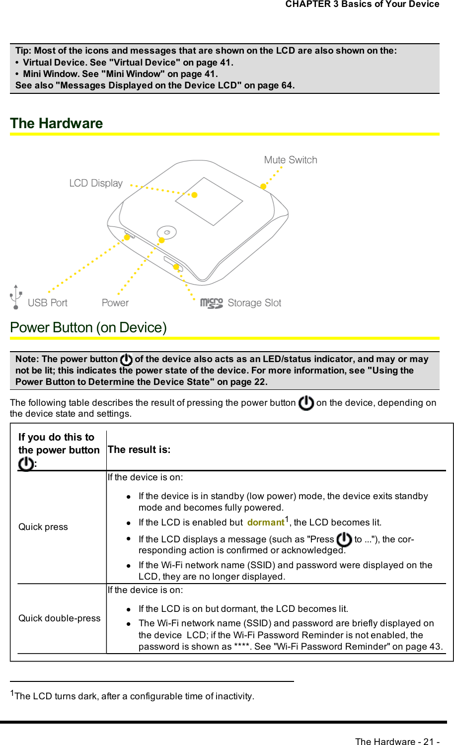 CHAPTER 3 Basics of Your DeviceTip:Most of the icons and messages that are shown on the LCD are also shown on the:• Virtual Device. See &quot;Virtual Device&quot; on page 41.• Mini Window. See &quot;Mini Window&quot; on page 41.See also &quot;Messages Displayed on the Device LCD&quot; on page 64.The HardwarePower Button (on Device)Note:The power button of the device also acts as an LED/status indicator, and may or maynot be lit; this indicates the power state of the device. For more information, see &quot;Using thePower Button to Determine the Device State&quot; on page 22.The following table describes the result of pressing the power button on the device, depending onthe device state and settings.If you do this tothe power button:The result is:Quick pressIf the device is on:lIf the device is in standby (low power) mode, the device exits standbymode and becomes fully powered.lIf the LCD is enabled but dormant1, the LCD becomes lit.lIf the LCDdisplays a message (such as &quot;Press to ...&quot;), the cor-responding action is confirmed or acknowledged.lIf the Wi-Fi network name (SSID) and password were displayed on theLCD, they are no longer displayed.Quick double-pressIf the device is on:lIf the LCD is on but dormant, the LCD becomes lit.lThe Wi-Fi network name (SSID) and password are briefly displayed onthe device LCD; if the Wi-Fi Password Reminderis not enabled, thepassword is shown as ****. See &quot;Wi-Fi Password Reminder&quot; on page 43.1The LCD turns dark, after a configurable time of inactivity.The Hardware - 21 -