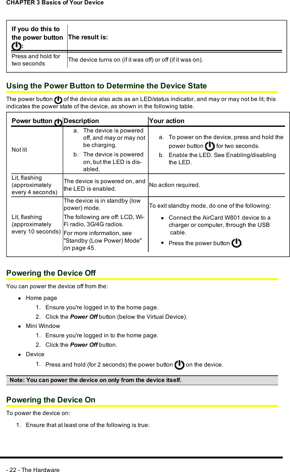 CHAPTER 3 Basics of Your DeviceIf you do this tothe power button:The result is:Press and hold fortwo seconds The device turns on (if it was off) or off (if it was on).Using the Power Button to Determine the Device StateThe power button of the device also acts as an LED/status indicator, and may or may not be lit; thisindicates the power state of the device, as shown in the following table.Power button Description Your actionNot lita. The device is poweredoff, and may or may notbe charging.b. The device is poweredon, but the LED is dis-abled.a. To power on the device, press and hold thepower button for two seconds.b. Enable the LED. See Enabling/disablingthe LED.Lit, flashing(approximatelyevery 4 seconds)The device is powered on, andthe LED is enabled. No action required.Lit, flashing(approximatelyevery 10 seconds)The device is in standby (lowpower) mode.The following are off:LCD,Wi-Fi radio, 3G/4G radios.For more information, see&quot;Standby (Low Power) Mode&quot;on page 45.To exit standby mode, do one of the following:lConnect the AirCard W801 device to acharger or computer, through the USBcable.lPress the power button .Powering the Device OffYou can power the device off from the:lHome page1. Ensure you&apos;re logged in to the home page.2. Click the Power Off button (below the Virtual Device).lMini Window1. Ensure you&apos;re logged in to the home page.2. Click the Power Off button.lDevice1. Press and hold (for 2 seconds) the power button on the device.Note: You can power the device on only from the device itself.Powering the Device OnTo power the device on:1. Ensure that at least one of the following is true:- 22 - The Hardware