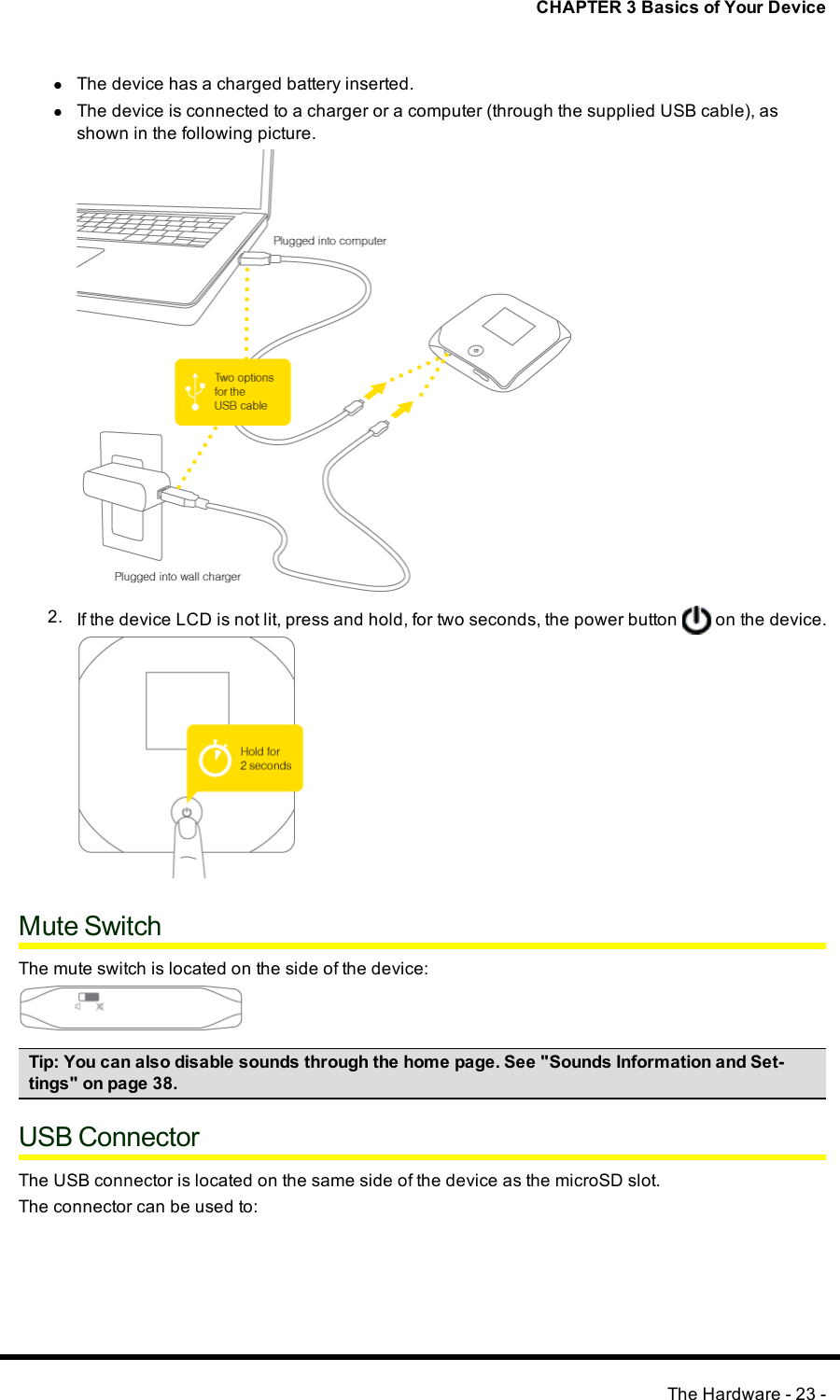 CHAPTER 3 Basics of Your DevicelThe device has a charged battery inserted.lThe device is connected to a charger or a computer (through the supplied USB cable), asshown in the following picture.2. If the device LCD is not lit, press and hold, for two seconds, the power button on the device.Mute SwitchThe mute switch is located on the side of the device:Tip:You can also disable sounds through the home page. See &quot;Sounds Information and Set-tings&quot; on page 38.USB ConnectorThe USBconnector is located on the same side of the device as the microSD slot.The connector can be used to:The Hardware - 23 -