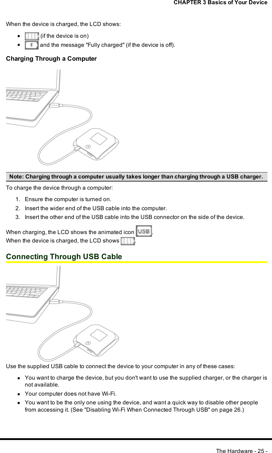 CHAPTER 3 Basics of Your DeviceWhen the device is charged, the LCDshows:l(if the device is on)land the message &quot;Fully charged&quot; (if the device is off).Charging Through a ComputerNote:Charging through a computer usually takes longer than charging through a USB charger.To charge the device through a computer:1. Ensure the computer is turned on.2. Insert the wider end of the USB cable into the computer.3. Insert the other end of the USB cable into the USBconnector on the side of the device.When charging, the LCDshows the animated icon .When the device is charged, the LCDshows .Connecting Through USB CableUse the supplied USBcable to connect the device to your computer in any of these cases:lYou want to charge the device, but you don&apos;t want to use the supplied charger, or the charger isnot available.lYour computer does not have Wi-Fi.lYou want to be the only one using the device, and want a quick way to disable other peoplefrom accessing it. (See &quot;Disabling Wi-Fi When Connected Through USB&quot; on page 26.)The Hardware - 25 -