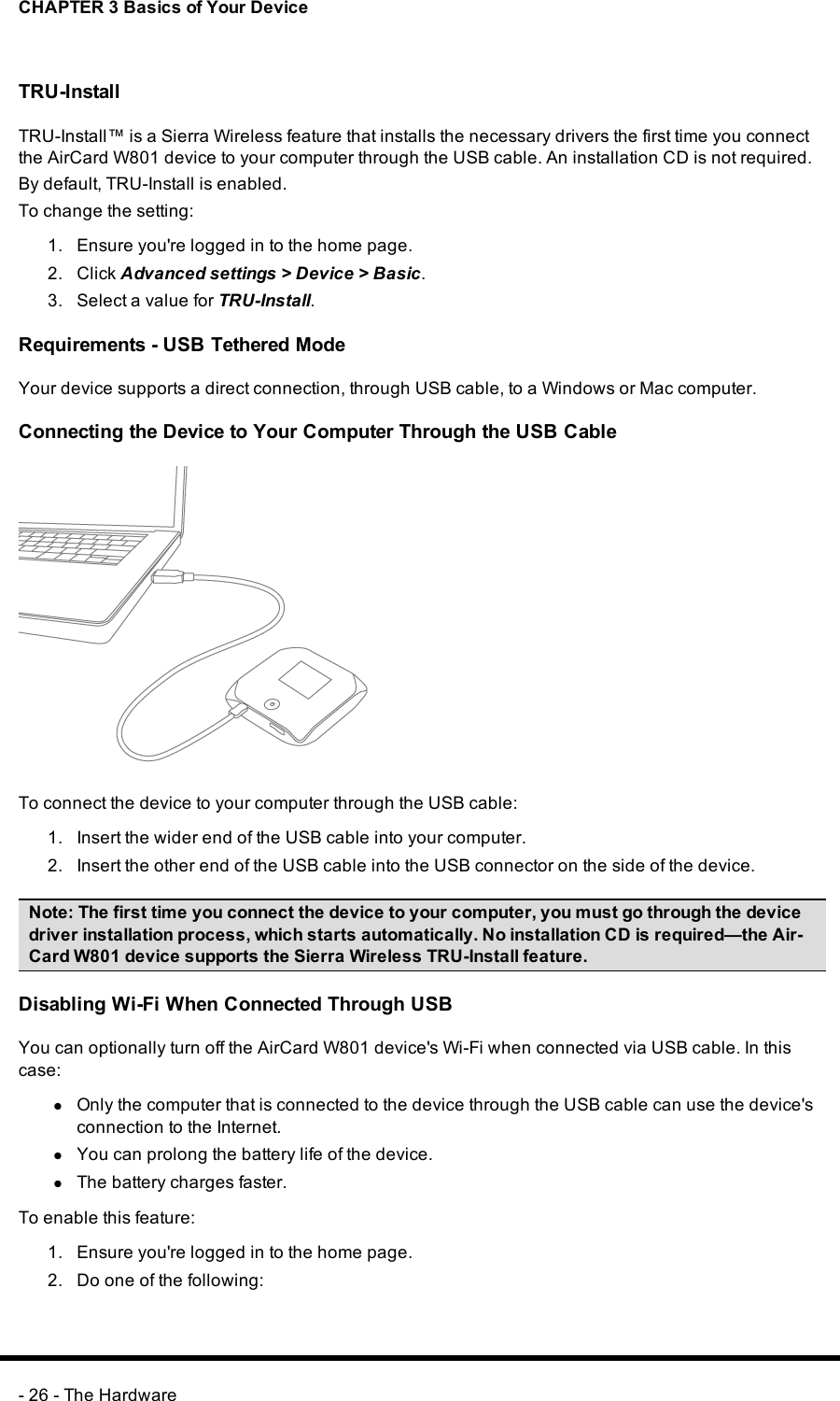 CHAPTER 3 Basics of Your DeviceTRU-InstallTRU-Install™ is a Sierra Wireless feature that installs the necessary drivers the first time you connectthe AirCard W801 device to your computer through the USBcable. An installation CD is not required.By default, TRU-Install is enabled.To change the setting:1. Ensure you&apos;re logged in to the home page.2. Click Advanced settings &gt; Device &gt;Basic.3. Select a value for TRU-Install.Requirements - USB Tethered ModeYour device supports a direct connection, through USB cable, to a Windows or Mac computer.Connecting the Device to Your Computer Through the USB CableTo connect the device to your computer through the USB cable:1. Insert the wider end of the USB cable into your computer.2. Insert the other end of the USB cable into the USBconnector on the side of the device.Note:The first time you connect the device to your computer, you must go through the devicedriver installation process, which starts automatically. No installation CDis required—the Air-Card W801 device supports the Sierra Wireless TRU-Install feature.Disabling Wi-Fi When Connected Through USBYou can optionally turn off the AirCard W801 device&apos;s Wi-Fi when connected via USBcable. In thiscase:lOnly the computer that is connected to the device through the USBcable can use the device&apos;sconnection to the Internet.lYou can prolong the battery life of the device.lThe battery charges faster.To enable this feature:1. Ensure you&apos;re logged in to the home page.2. Do one of the following:- 26 - The Hardware