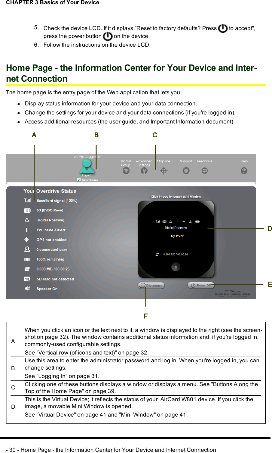 CHAPTER 3 Basics of Your Device5. Check the device LCD. If it displays &quot;Reset to factory defaults?Press to accept&quot;,press the power button on the device.6. Follow the instructions on the device LCD.Home Page - the Information Center for Your Device and Inter-net ConnectionThe home page is the entry page of the Web application that lets you:lDisplay status information for your device and your data connection.lChange the settings for your device and your data connections (if you&apos;re logged in).lAccess additional resources (the user guide, and Important Information document).AWhen you click an icon or the text next to it, a window is displayed to the right (see the screen-shot on page 32). The window contains additional status information and, if you&apos;re logged in,commonly-used configurable settings.See &quot;Vertical row (of icons and text)&quot; on page 32.BUse this area to enter the administrator password and log in. When you&apos;re logged in, you canchange settings.See &quot;Logging In&quot; on page 31.CClicking one of these buttons displays a window or displays a menu. See &quot;Buttons Along theTop of the Home Page&quot; on page 39.DThis is the Virtual Device; it reflects the status of your AirCard W801 device. If you click theimage, a movable Mini Window is opened.See &quot;Virtual Device&quot; on page 41 and &quot;Mini Window&quot; on page 41.- 30 - Home Page - the Information Center for Your Device and Internet Connection