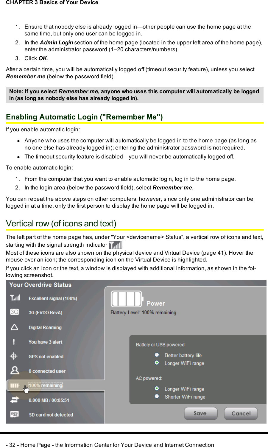 CHAPTER 3 Basics of Your Device1. Ensure that nobody else is already logged in—other people can use the home page at thesame time, but only one user can be logged in.2. In the Admin Login section of the home page (located in the upper left area of the home page),enter the administrator password (1–20 characters/numbers).3. Click OK.After a certain time, you will be automatically logged off (timeout security feature), unless you selectRemember me (below the password field).Note: If you select Remember me, anyone who uses this computer will automatically be loggedin (as long as nobody else has already logged in).Enabling Automatic Login (&quot;Remember Me&quot;)If you enable automatic login:lAnyone who uses the computer will automatically be logged in to the home page (as long asno one else has already logged in); entering the administrator password is not required.lThe timeout security feature is disabled—you will never be automatically logged off.To enable automatic login:1. From the computer that you want to enable automatic login, log in to the home page.2. In the login area (below the password field), select Remember me.You can repeat the above steps on other computers; however, since only one administrator can belogged in at a time, only the first person to display the home page will be logged in.Vertical row (of icons and text)The left part of the home page has, under &quot;Your &lt;devicename&gt;Status&quot;, a vertical row of icons and text,starting with the signal strength indicator .Most of these icons are also shown on the physical device and Virtual Device (page 41). Hover themouse over an icon; the corresponding icon on the Virtual Device is highlighted.If you click an icon or the text, a window is displayed with additional information, as shown in the fol-lowing screenshot.- 32 - Home Page - the Information Center for Your Device and Internet Connection