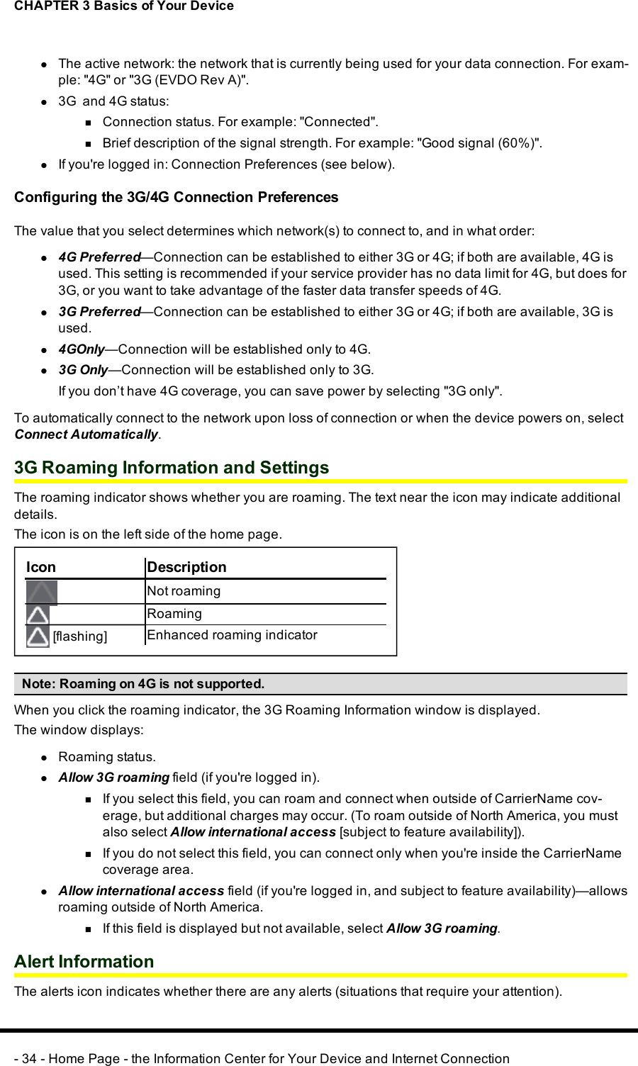 CHAPTER 3 Basics of Your DevicelThe active network: the network that is currently being used for your data connection. For exam-ple:&quot;4G&quot; or &quot;3G (EVDORev A)&quot;.l3G and 4G status:nConnection status. For example: &quot;Connected&quot;.nBrief description of the signal strength. For example:&quot;Good signal (60%)&quot;.lIf you&apos;re logged in: Connection Preferences (see below).Configuring the 3G/4G Connection PreferencesThe value that you select determines which network(s) to connect to, and in what order:l4G Preferred—Connection can be established to either 3G or 4G; if both are available, 4G isused. This setting is recommended if your service provider has no data limit for 4G, but does for3G, or you want to take advantage of the faster data transfer speeds of 4G.l3GPreferred—Connection can be established to either 3G or 4G; if both are available, 3G isused.l4GOnly—Connection will be established only to 4G.l3G Only—Connection will be established only to 3G.If you don’t have 4G coverage, you can save power by selecting &quot;3G only&quot;.To automatically connect to the network upon loss of connection or when the device powers on, selectConnect Automatically.3G Roaming Information and SettingsThe roaming indicator shows whether you are roaming. The text near the icon may indicate additionaldetails.The icon is on the left side of the home page.Icon DescriptionNot roamingRoaming[flashing] Enhanced roaming indicatorNote:Roaming on 4G is not supported.When you click the roaming indicator, the 3G Roaming Information window is displayed.The window displays:lRoaming status.lAllow 3G roaming field (if you&apos;re logged in).nIf you select this field, you can roam and connect when outside of CarrierName cov-erage, but additional charges may occur. (To roam outside of North America, you mustalso select Allow international access [subject to feature availability]).nIf you do not select this field, you can connect only when you&apos;re inside the CarrierNamecoverage area.lAllow international access field (if you&apos;re logged in, and subject to feature availability)—allowsroaming outside of North America.nIf this field is displayed but not available, select Allow 3G roaming.Alert InformationThe alerts icon indicates whether there are any alerts (situations that require your attention).- 34 - Home Page - the Information Center for Your Device and Internet Connection
