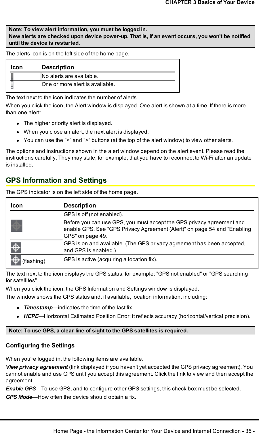 CHAPTER 3 Basics of Your DeviceNote:To view alert information, you must be logged in.New alerts are checked upon device power-up. That is, if an event occurs, you won&apos;t be notifieduntil the device is restarted.The alerts icon is on the left side of the home page.Icon DescriptionNo alerts are available.One or more alert is available.The text next to the icon indicates the number of alerts.When you click the icon, the Alert window is displayed. One alert is shown at a time. If there is morethan one alert:lThe higher priority alert is displayed.lWhen you close an alert, the next alert is displayed.lYou can use the &quot;&lt;&quot;and &quot;&gt;&quot; buttons (at the top of the alert window) to view other alerts.The options and instructions shown in the alert window depend on the alert event. Please read theinstructions carefully. They may state, for example, that you have to reconnect to Wi-Fi after an updateis installed.GPS Information and SettingsThe GPS indicator is on the left side of the home page.Icon DescriptionGPS is off (not enabled).Before you can use GPS, you must accept the GPSprivacy agreement andenable GPS. See &quot;GPS Privacy Agreement (Alert)&quot; on page 54 and &quot;EnablingGPS&quot; on page 49.GPSis on and available. (The GPSprivacy agreement has been accepted,and GPSis enabled.)(flashing) GPSis active (acquiring a location fix).The text next to the icon displays the GPS status, for example:&quot;GPS not enabled&quot; or &quot;GPSsearchingfor satellites&quot;.When you click the icon, the GPS Information and Settings window is displayed.The window shows the GPSstatus and, if available, location information, including:lTimestamp—indicates the time of the last fix.lHEPE—Horizontal Estimated Position Error; it reflects accuracy (horizontal/vertical precision).Note: To use GPS, a clear line of sight to the GPS satellites is required.Configuring the SettingsWhen you&apos;re logged in, the following items are available.View privacy agreement (link displayed if you haven&apos;t yet accepted the GPSprivacy agreement). Youcannot enable and use GPSuntil you accept this agreement. Click the link to view and then accept theagreement.Enable GPS—To use GPS, and to configure other GPSsettings, this check box must be selected.GPSMode—How often the device should obtain a fix.Home Page - the Information Center for Your Device and Internet Connection - 35 -