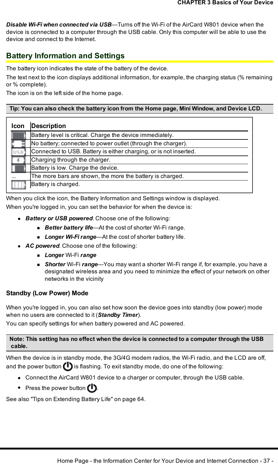 CHAPTER 3 Basics of Your DeviceDisable Wi-Fi when connected via USB—Turns off the Wi-Fi of the AirCard W801 device when thedevice is connected to a computer through the USBcable. Only this computer will be able to use thedevice and connect to the Internet.Battery Information and SettingsThe battery icon indicates the state of the battery of the device.The text next to the icon displays additional information, for example, the charging status (% remainingor %complete).The icon is on the left side of the home page.Tip:You can also check the battery icon from the Home page, Mini Window, and Device LCD.Icon DescriptionBattery level is critical. Charge the device immediately.No battery; connected to power outlet (through the charger).Connected to USB. Battery is either charging, or is not inserted.Charging through the charger.Battery is low. Charge the device.... The more bars are shown, the more the battery is charged.Battery is charged.When you click the icon, the Battery Information and Settings window is displayed.When you&apos;re logged in, you can set the behavior for when the device is:lBattery or USB powered. Choose one of the following:nBetter battery life—At the cost of shorter Wi-Fi range.nLonger Wi-Fi range—At the cost of shorter battery life.lAC powered. Choose one of the following:nLonger Wi-Fi rangenShorter Wi-Fi range—You may want a shorter Wi-Fi range if, for example, you have adesignated wireless area and you need to minimize the effect of your network on othernetworks in the vicinityStandby (Low Power) ModeWhen you&apos;re logged in, you can also set how soon the device goes into standby (low power) modewhen no users are connected to it (Standby Timer).You can specify settings for when battery powered and AC powered.Note:This setting has no effect when the device is connected to a computer through the USBcable.When the device is in standby mode, the 3G/4G modem radios, the Wi-Fi radio, and the LCD are off,and the power button is flashing. To exit standby mode, do one of the following:lConnect the AirCard W801 device to a charger or computer, through the USBcable.lPress the power button .See also &quot;Tips on Extending Battery Life&quot; on page 64.Home Page - the Information Center for Your Device and Internet Connection - 37 -