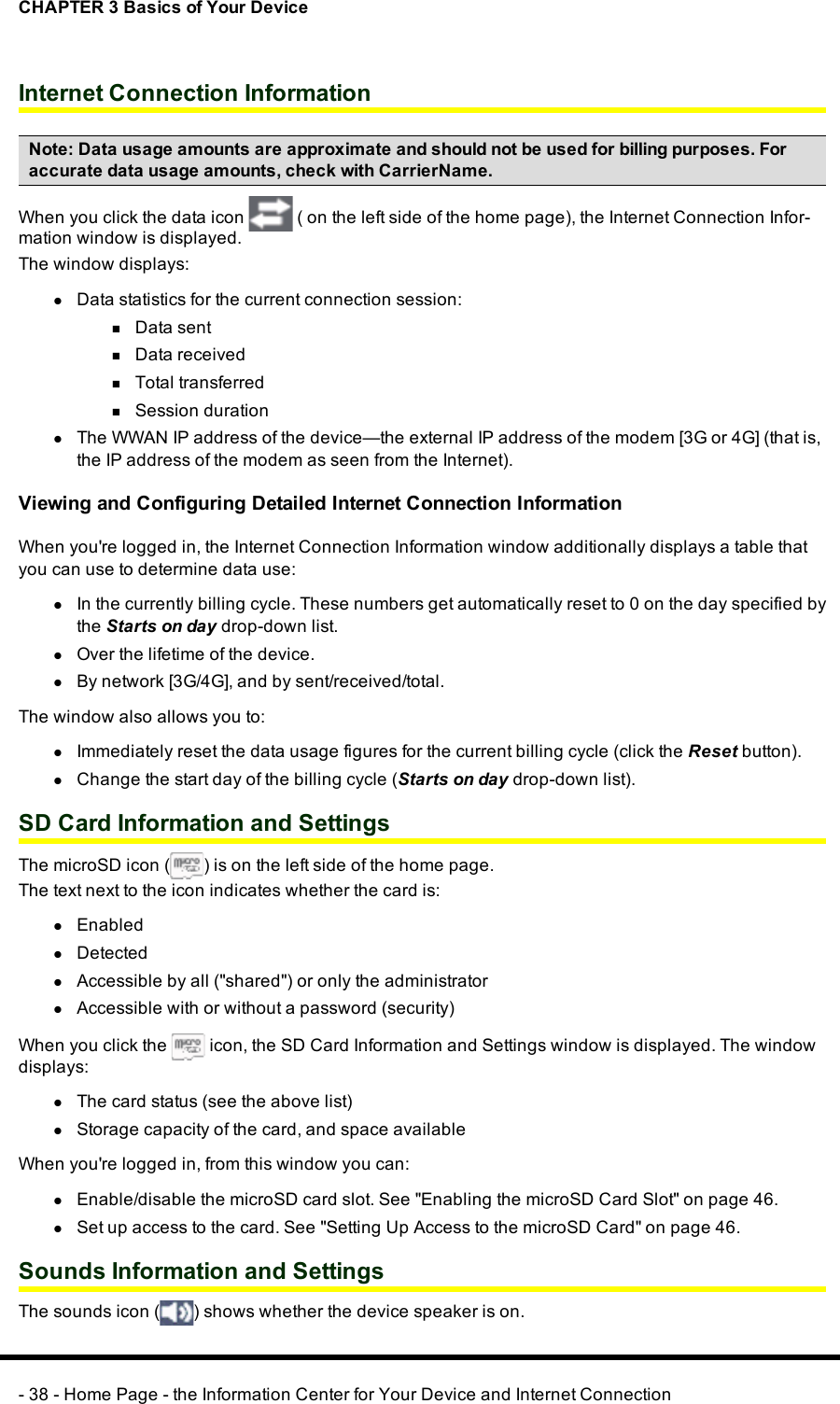 CHAPTER 3 Basics of Your DeviceInternet Connection InformationNote:Data usage amounts are approximate and should not be used for billing purposes. Foraccurate data usage amounts, check with CarrierName.When you click the data icon ( on the left side of the home page), the Internet Connection Infor-mation window is displayed.The window displays:lData statistics for the current connection session:nData sentnData receivednTotal transferrednSession durationlThe WWAN IP address of the device—the external IPaddress of the modem [3G or 4G] (that is,the IP address of the modem as seen from the Internet).Viewing and Configuring Detailed Internet Connection InformationWhen you&apos;re logged in, the Internet Connection Information window additionally displays a table thatyou can use to determine data use:lIn the currently billing cycle. These numbers get automatically reset to 0 on the day specified bythe Starts on day drop-down list.lOver the lifetime of the device.lBy network [3G/4G], and by sent/received/total.The window also allows you to:lImmediately reset the data usage figures for the current billing cycle (click the Reset button).lChange the start day of the billing cycle (Starts on day drop-down list).SD Card Information and SettingsThe microSD icon ( ) is on the left side of the home page.The text next to the icon indicates whether the card is:lEnabledlDetectedlAccessible by all (&quot;shared&quot;) or only the administratorlAccessible with or without a password (security)When you click the icon, the SD Card Information and Settings window is displayed. The windowdisplays:lThe card status (see the above list)lStorage capacity of the card, and space availableWhen you&apos;re logged in, from this window you can:lEnable/disable the microSDcard slot. See &quot;Enabling the microSDCard Slot&quot; on page 46.lSet up access to the card. See &quot;Setting Up Access to the microSD Card&quot; on page 46.Sounds Information and SettingsThe sounds icon ( ) shows whether the device speaker is on.- 38 - Home Page - the Information Center for Your Device and Internet Connection